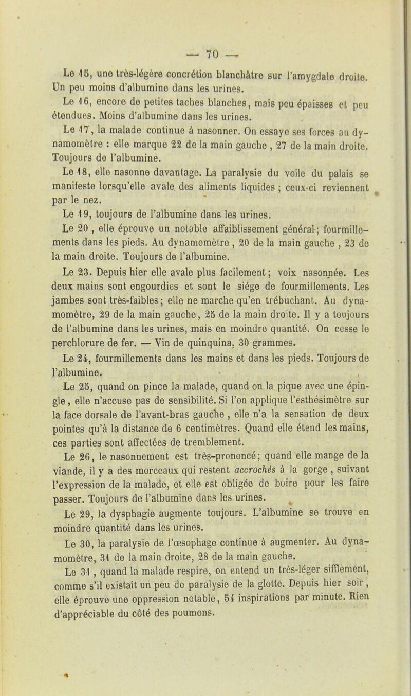 Le 15, une très-légère concrétion blanchâtre sur l'amygdale droite. Un peu moins d'albumine dans les urines. Le 4 6, encore de petites taches blanches, mais peu épaisses et peu étendues. Moins d'albumine dans les urines. Le 47, la malade continue à nasonner. On essaye ses forces au dy- namomètre : elle marque 22 de la main gauche , 27 do la main droite. Toujours de l'albumine. Le 48, elle nasonne davantage. La paralysie du voile du palais se manifeste lorsqu'elle avale des aliments liquides ; ceux-ci reviennent par le nez. Le 4 9, toujours de l'albumine dans les urines. Le 20 , elle éprouve un notable affaiblissement général ; fourmille- ments dans les pieds. Au dynamomètre , 20 de la main gauche , 23 de la main droite. Toujours de l'albumine. Le 23. Depuis hier elle avale plus facilement; voix nasonnée. Les deux mains sont engourdies et sont le siège de fourmillements. Les jambes sont très-faibles ; elle ne marche qu'en trébuchant. Au dyna- momètre, 29 de la main gauche, 25 de la main droite. Il y a toujours de l'albumine dans les urines, mais en moindre quantité. On cesse le perchlorure de fer. — Vin de quinquina. 30 grammes. Le 24, fourmillements dans les mains et dans les pieds. Toujours de l'albumine. Le 25, quand on pince la malade, quand on la pique avec une épin- gle , elle n'accuse pas de sensibilité. Si l'on applique l'esthésimètre sur la face dorsale de l'avant-bras gauche , elle n'a la sensation de deux pointes qu'à la distance de 6 centimètres. Quand elle étend les mains, ces parties sont affectées de tremblement. Le 26, le nasonnement est très-prononcé; quand elle mange de la viande, il y a des morceaux qui restent accrochés à la gorge , suivant l'expression de la malade, et elle est obligée de boire pour les faire passer. Toujours de l'albumine dans les urines. Le 29, la dysphagie augmente toujours. L'albumine se trouve en moindre quantité dans les urines. Le 30, la paralysie de l'œsophage continue à augmenter. Au dyna- momètre, 34 de la main droite, 28 de la main gauche. Le 31 , quand la malade respire, on entend un très-léger sifflement, comme s'il existait un peu de paralysie de la glotte. Depuis hier soir, elle éprouve une oppression notable, 54 inspirations par minute. Rien d'appréciable du côté des poumons.