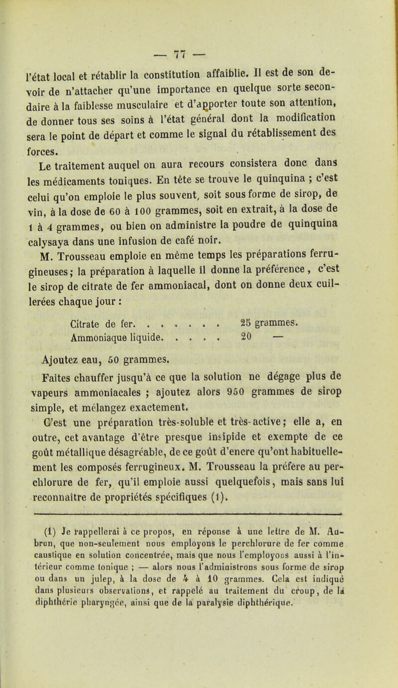 l'état local et rétablir la constitution affaiblie. Il est de son de- voir de n'attacher qu'une importance en quelque sorte secon- daire à la faiblesse musculaire et d'apporter toute son attention, de donner tous ses soins à l'état général dont la modification sera le point de départ et comme le signal du rétablissement des forces. Le traitement auquel on aura recours consistera donc dans les médicaments toniques. En tête se trouve le quinquina ; c'est celui qu'on emploie le plus souvent, soit sous forme de sirop, de vin, à la dose de 60 à 100 grammes, soit en extrait, à la dose de 1 à 4 grammes, ou bien on administre la poudre de quinquina calysaya dans une infusion de café noir. M. Trousseau emploie en même temps les préparations ferru- gineuses ; la préparation à laquelle il donne la préférence , c'est le sirop de citrate de fer ammoniacal, dont on donne deux cuil- lerées chaque jour : Citrate de fer. ..... . 25 grammes. Ammoniaque liquide 20 — Ajoutez eau, 50 grammes. Faites chauffer jusqu'à ce que la solution ne dégage plus de vapeurs ammoniacales ; ajoutez alors 950 grammes de sirop simple, et mélangez exactement. C'est une préparation très-soluble et très-active ; elle a, en outre, cet avantage d'être presque insipide et exempte de ce goût métallique désagréable, de ce goût d'encre qu'ont habituelle- ment les composés ferrugineux. M. Trousseau la préfère au per- chlorure de fer, qu'il emploie aussi quelquefois, mais sans lui reconnaître de propriétés spécifiques (1). (1) Je rappellerai à ce propos, en réponse à une lettre de M. Au- brun, que non-seulement nous employons le perchlorure de fer comme caustique en solution concentrée, mais que nous l'employons aussi à l'in- térieur comme tonique ; — alors nous l'administrons sous forme de sirop ou dans un julep, à la dose de 4 à 10 grammes. Cela est indiqué dans plusieurs observations, et rappelé au traitement du croup, de la diphthérie pharyngée, ainsi que de la paralysie diphthérique.