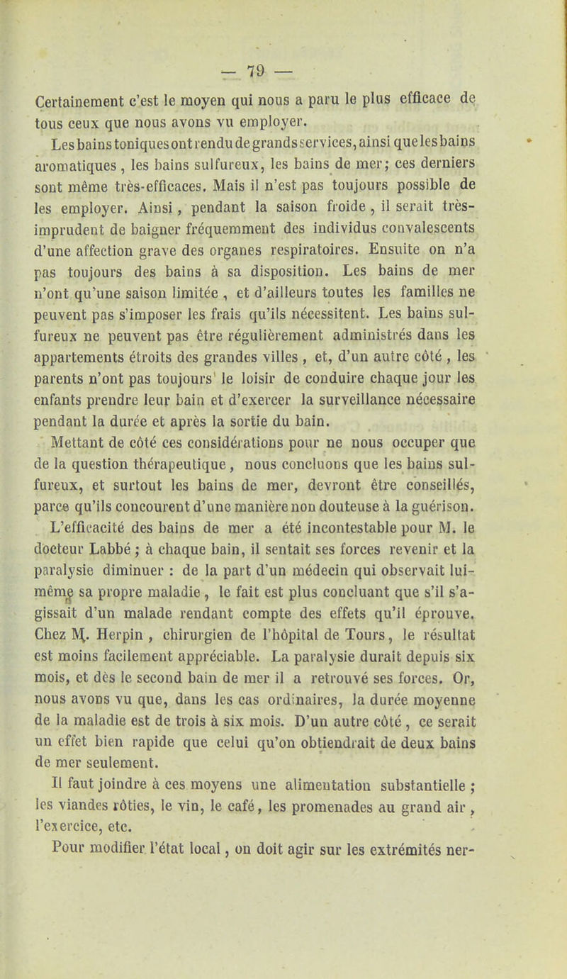 Certainement c'est le moyen qui nous a paru le plus efficace de tous ceux que nous avons vu employer. Les bains toniques ont rendu de grandsservices, ainsi quelesbains aromatiques , les bains sulfureux, les bains de mer; ces derniers sont même très-efficaces. Mais il n'est pas toujours possible de les employer. Ainsi, pendant la saison froide , il serait très- imprudent de baigner fréquemment des individus convalescents d'une affection grave des organes respiratoires. Ensuite on n'a pas toujours des bains à sa disposition. Les bains de mer n'ont qu'une saison limitée , et d'ailleurs toutes les familles ne peuvent pas s'imposer les frais qu'ils nécessitent. Les bains sul- fureux ne peuvent pas être régulièrement administrés dans les appartements étroits des grandes villes , et, d'un autre côté , les parents n'ont pas toujours1 le loisir de conduire chaque jour les enfants prendre leur bain et d'exercer la surveillance nécessaire pendant la durée et après la sortie du bain. Mettant de côté ces considérations pour ne nous occuper que de la question thérapeutique, nous concluons que les bains sul- fureux, et surtout les bains de mer, devront être conseillés, parc© qu'ils concourent d'une manière non douteuse à la guérison. L'efficacité des bains de mer a été incontestable pour M. le docteur Labbé ; à chaque bain, il sentait ses forces revenir et la paralysie diminuer : de la part d'un médecin qui observait lui- même sa propre maladie, le fait est plus concluant que s'il s'a- gissait d'un malade rendant compte des effets qu'il éprouve. Chez M,. Herpin , chirurgien de l'hôpital de Tours, le résultat est moins facilement appréciable. La paralysie durait depuis six mois, et dès le second bain de mer il a retrouvé ses forces. Or, nous avons vu que, dans les cas ordinaires, la durée moyenne de la maladie est de trois à six mois. D'un autre côté, ce serait un effet bien rapide que celui qu'on obtiendrait de deux bains de mer seulement. Il faut joindre à ces moyens une alimentation substantielle ; les viandes rôties, le vin, le café, les promenades au grand air , l'exercice, etc. Pour modifier l'état local, on doit agir sur les extrémités ner-