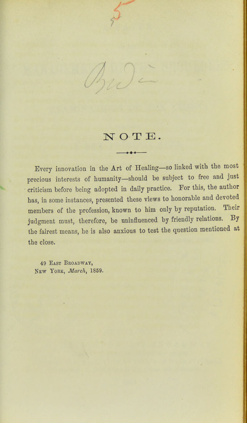 NOTE. Every innovation in the Art of Healing—so linked with the most precious interests of humanity—should be subject to free and just criticism before being adopted in daily practice. For this, the author has, in some instances, presented these views to honorable and devoted members of the profession, known to him only by reputation. Their judgment must, therefore, be uninfluenced by friendly relations. By the fairest means, he is also anxious to test the question mentioned at the close. 49 East Broadway, New York, March, 1859.