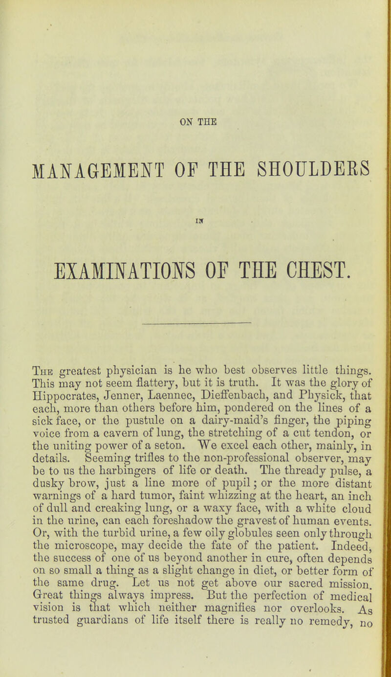 ON THE MANAGEMENT OF THE SHOULDERS EXAMINATIONS OF THE CHEST. The greatest physician is he who best observes little things. This may not seem flattery, but it is truth. It was the glory of Hippocrates, Jenner, Laennec, Dieffenbach, and Physick, that each, more than others before him, pondered on the lines of a sick face, or the pustule on a dairy-maid's finger, the piping voice from a cavern of lung, the stretching of a cut tendon, or the uniting power of a seton. We excel each other, mainly, in details. Seeming trifles to the n on -professional observer, may be to us the harbingers of life or death. The thready pulse, a dusky brow, just a line more of pupil; or the more distant warnings of a hard tumor, faint whizzing at the heart, an inch of dull and creaking lung, or a waxy face, with a white cloud in the urine, can each foreshadow the gravest of human events. Or, with the turbid urine, a few oily globules seen only through the microscope, may decide the fate of the patient. Indeed^ the success of one of us beyond another in cure, often depends on so small a thing as a slight change in diet, or better form of the same drug. Let us not get above our sacred mission. Great things always impress. But the perfection of medical vision is that which neither magnifies nor overlooks. As trusted guardians of life itself there is really no remedy, n0