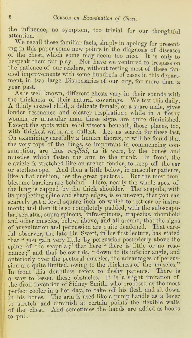 the influence, no symptom, too trivial for our thoughtful attention. We recall these familiar facts, simply in apology for present- ing in this paper some new points in the diagnosis of diseases of the chest, which some may deem too nice. It is only to bespeak them fair play. Nor have we ventured to trespass on the patience of our readers, without testing most of these fan- cied improvements with some hundreds of cases in this depart- ment, in two large Dispensaries of our city, for more than a year past. As is well known, different chests vary in their sounds with the thickness of their natural coverings. We test this daily. A thinly coated child, a delicate female, or a spare male, gives louder resonance and clearer respiration; while in a fleshy woman or muscular man, these signs are quite diminished. Except the spots with solid viscera beneath, those places, too, with thickest walls, are dullest. Let us search for these last. On examining carefully a human thorax, it will be found that the very tops of the lungs, so important in commencing con- sumption, are thus mvffied, as it were, by the bones and muscles which fasten the arm to the trunk. In front, the clavicle is stretched like an arched fender, to keep off the ear or stethoscope. And then a little below, in muscular patients, like a flat cushion, lies the great pectoral. But the most trou- blesome barriers are behind. Here, nearly the whole apex of the lung is capped by the thick shoulder. The scapula, with its projecting spine and sharp edges, is so uneven, that you can scarcely get a level square inch on which to rest ear or instru- ment; and then it is so completely padded, with the sub-scapu- lar, serratus, supra-spinous, infra-spinous, trapezius, rhomboid and other muscles, below, above, and all around, that the signs of auscultation and percussion are quite deadened. That care- ful observer, the late Dr. Swett, in his first lecture, has stated that  you gain very little by percussion posteriorly above the spine of the scapula; that here  there is little or no reso- nance ; and that below this,  down to its inferior angle, and anteriorly over the pectoral muscles, the advantages of percus- sion are quite limited, owing to the thickness of the muscles. In front this doubtless refers to fleshy patients. There is a way to lessen these obstacles. It is a slight imitation of the droll invention of Sidney Smith, who proposed as the most perfect cooler in a hot day, to take off his flesh and sit down in his bones. The arm is used like a pump handle as a lever to stretch and diminish at certain points the flexible walls of the chest. And sometimes the hands are added as hooks to pull.