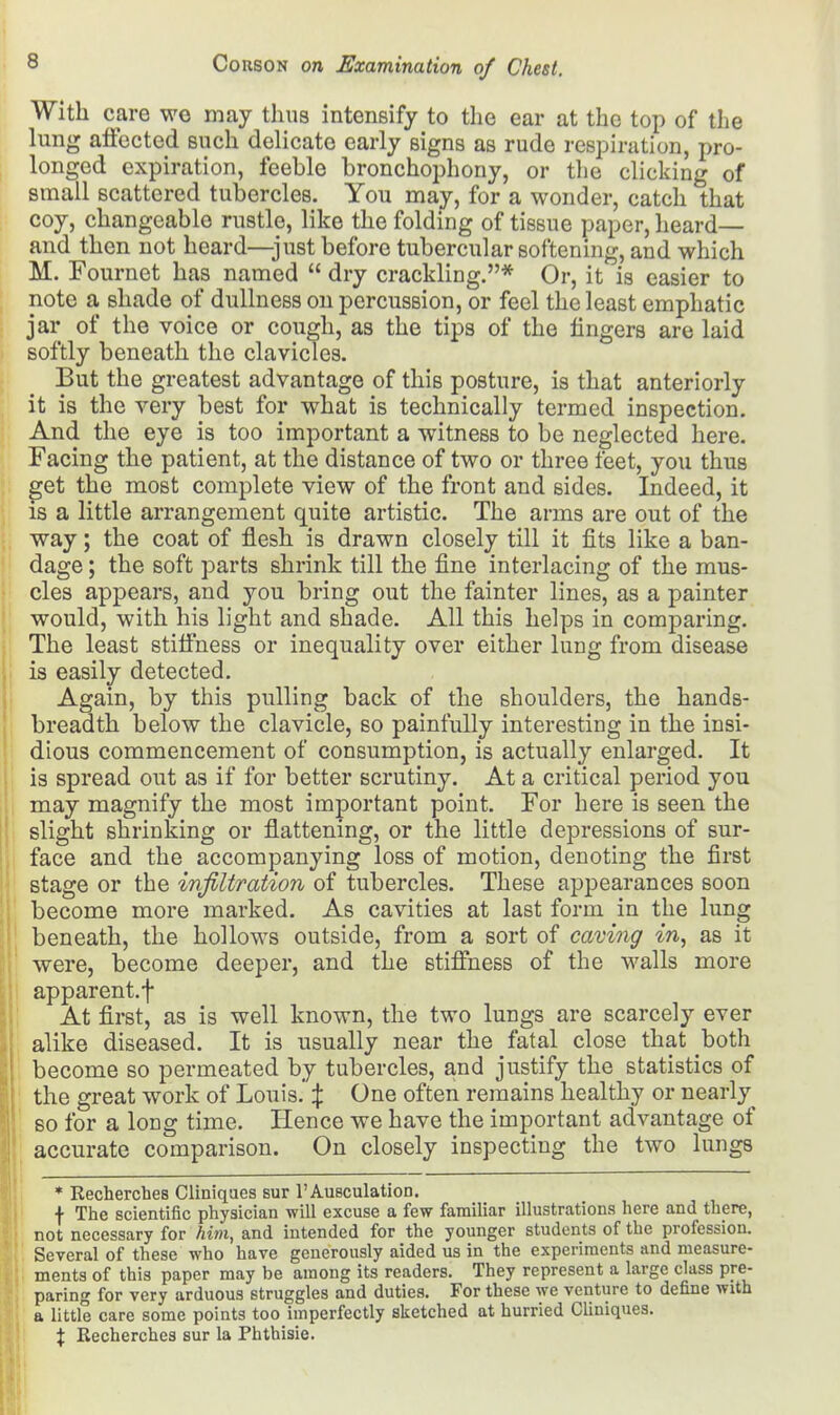 With care we may thus intensify to the ear at the top of the lung affected such delicate early signs as rude respiration, pro- longed expiration, feeble bronchophony, or the clicking of small scattered tubercles. You may, for a wonder, catch that coy, changeable rustle, like the folding of tissue paper, heard— and then not heard—just before tubercular softening, and which M. Fournet has named  dry crackling.* Or, it is easier to note a shade of dullness on percussion, or feel the least emphatic jar of the voice or cough, as the tips of the fingers are laid softly beneath the clavicles. But the greatest advantage of this posture, is that anteriorly it is the very best for what is technically termed inspection. And the eye is too important a witness to be neglected here. Facing the patient, at the distance of two or three feet, you thus get the most complete view of the front and sides. Indeed, it is a little arrangement quite artistic. The arms are out of the way; the coat of flesh is drawn closely till it fits like a ban- dage ; the soft parts shrink till the fine interlacing of the mus- cles appears, and you bring out the fainter lines, as a painter would, with his light and shade. All this helps in comparing. The least stiffness or inequality over either lung from disease is easily detected. Again, by this pulling back of the shoulders, the hands- breadth below the clavicle, so painfully interesting in the insi- dious commencement of consumption, is actually enlarged. It is spread out as if for better scrutiny. At a critical period you may magnify the most important point. For here is seen the slight shrinking or flattening, or the little depressions of sur- face and the accompanying loss of motion, denoting the first stage or the infiltration of tubercles. These appearances soon become more marked. As cavities at last form in the lung beneath, the hollows outside, from a sort of caving in, as it were, become deeper, and the stiffness of the walls more apparent.f At first, as is well known, the two lungs are scarcely ever alike diseased. It is usually near the fatal close that both become so permeated by tubercles, and justify the statistics of the great work of Louis.' % ^ne often remains healthy or nearly so for a long time. Hence we have the important advantage of accurate comparison. On closely inspecting the two lungs * Rechercbes Cliniques sur l'Ausculation. f The scientific physician will excuse a few familiar illustrations here and there, not necessary for him, and intended for the younger students of the profession. Several of these who have generously aided us in the experiments and measure- ments of this paper may be among its readers. They represent a large class pre- paring for very arduous struggles and duties. For these we venture to define with a little care some points too imperfectly sketched at hurried Cliniques. \ Recherches sur la Phthisic