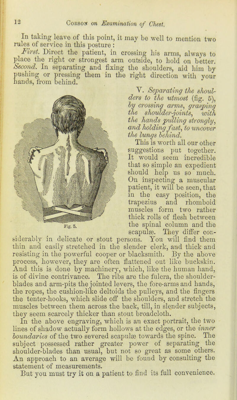 In taking leave of this point, it may be well to mention two rules of service in this posture : First. Direct the patient, in crossing his arms, always to palace the right or strongest arm outside, to hold on better. Second. In separating and fixing the shoulders, aid him by pushing or pressing them in the right direction with your hands, from behind. Y. Separating tJie shoul- ders to the utmost (fig. 5), by crossing arms, grasping the shoulder-joints, with the hands pulling strongly, and holding fast, to uncover the lungs behind. This is worth all our other suggestions put together. It would seem incredible that so simple an expedient should help us so much. On inspecting a muscular patient, it will be seen, that in the easy position, the trapezius and rhomboid muscles form two rather thick rolls of flesh between the spinal column and the scapulae. They differ con- siderably in delicate or stout persons. You will find them thin and easily stretched in the slender clerk, and thick and resisting in the powerful cooper or blacksmith. By the above process, however, they are often flattened out like buckskin. And this is done by machinery, which, like the human hand, is of divine contrivance. The ribs are the fulcra, the shoulder- blades and arm-pits the jointed levers, the fore-arms and hands, the ropes, the cushion-like deltoids the pulleys, and the fingers the tenter-hooks, which slide off the shoulders, and stretch the muscles between them across the back, till, in slender subjects, they seem scarcely thicker than stout broadcloth. In the above engraving, which is an exact portrait, the two lines of shadow actually form hollows at the edges, or the inner boundaries of the two severed scapulae towards the spine. The subject possessed rather greater power of separating the shoulder-blades than usual, but not so great as some others. An approach to an average will be found by consulting the statement of measurements. But you must try it on a patient to find its full convenience.