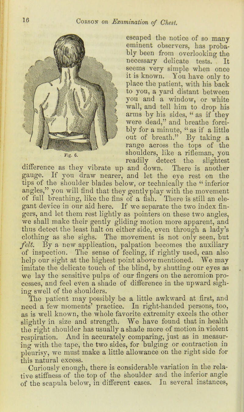 escaped the notice of bo many eminent observers, has proba- bly been from overlooking the necessary delicate tests. It seems very simple when once it is known. You have only to place the patient, with his back to you, a yard distant between you and a window, or white wall, and tell him to drop his arms by his sides,  as if they were dead, and breathe forci- bly for a minute,  as if a little out of breath. By taking a range across the tops of the shoulders, like a rifleman, you readily detect the slightest Fig. 6. difference as they vibrate up and down. There is another gauge. If you draw nearer, and let the eye rest on the tips of the shoulder blades below, or technically the  inferior angles, you will find that they gentlyplay with the movement of full breathing, like the fins of a fish. There is still an ele- gant device in our aid here. If we separate the two index fin- gers, and let them rest lightly as pointers on these two angles, we shall make their gently gliding motion more apparent, and thus detect the least halt on either side, even through a lady's clothing as she sighs. The movement is not only seen, but felt. By a new application, palpation becomes the auxiliary of inspection. The sense of feeling, if rightly used, can also help our sight at the highest point above mentioned. We may imitate the delicate touch of the blind, by shutting our eyes as we lay the sensitive pulps of our fingers on the acromion pro- cesses, and feel even a shade of difference in the upward sigh- ing swell of the shoulders. The patient may possibly be a little awkward at first, and need a few moments' practice. In right-handed persons, too, as is well known, the whole favorite extremity excels the other slightly in size and strength. We have found that in health the right shoulder has usually a shade more of motion in violent respiration. And in accurately comparing, just as in measur- ing with the tape, the two sides, for bulging or contraction in pleurisy, we must make a little allowance on the right side for this natural excess. Curiously enough, there is considerable variation in the rela- tive stiffness of the top of the shoulder and the inferior angle of the scapula below, in different cases. In several instances,