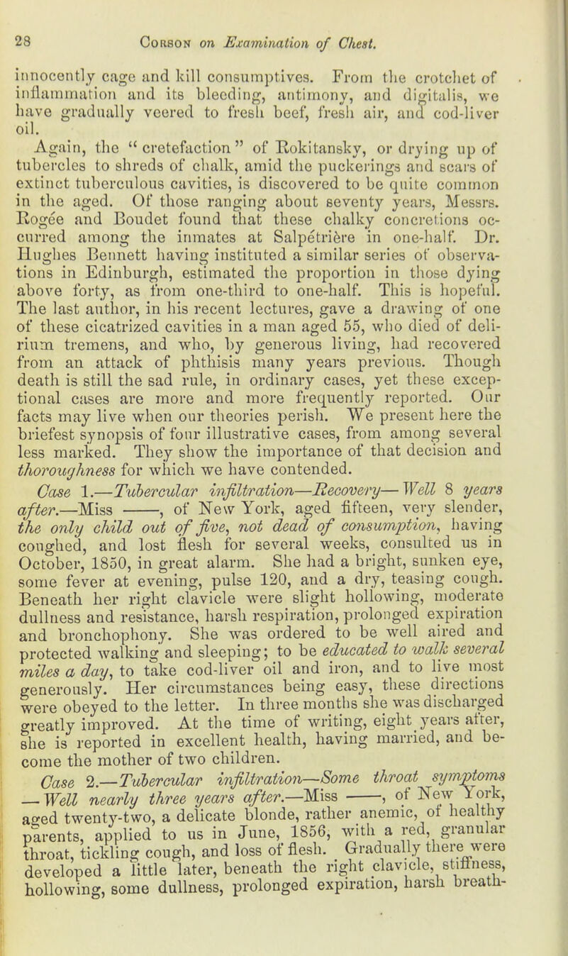 innocently cage and kill consumptives. From the crotchet of inflammation and its bleeding, antimony, and digitalis, we have gradually veered to fresh beef, fresh air, and cod-liver oil. Again, the  cretefaction  of Rokitansky, or drying up of tubercles to shreds of chalk, amid the puckerings and scars of extinct tuberculous cavities, is discovered to be quite common in the aged. Of those ranging about seventy years, Messrs. Rogee and Boudet found that these chalky concretions oc- curred among the inmates at Salpetriere in one-half. Dr. Hughes Bennett having instituted a similar series of observa- tions in Edinburgh, estimated the proportion in those dying above forty, as from one-third to one-half. This is hopeful. The last author, in his recent lectures, gave a drawing of one of these cicatrized cavities in a man aged 55, who died of deli- rium tremens, and who, by generous living, had recovered from an attack of phthisis many years previous. Though death is still the sad rule, in ordinary cases, yet these excep- tional cases are more and more frequently reported. Our facts may live when our theories perish. We present here the briefest synopsis of four illustrative cases, from among several less marked. They show the importance of that decision and thoroughness for which we have contended. Case 1.—Tubercular infiltration—Recovery—Well 8 years after.—Miss , of New York, aged fifteen, very slender, the only child out of five, not dead of cojisumption, having coughed, and lost flesh for several weeks, consulted us in October, 1850, in great alarm. She had a bright, sunken eye, some fever at evening, pulse 120, and a dry, teasing cough. Beneath her right clavicle were slight hollowing, moderate dullness and resistance, harsh respiration, prolonged expiration and bronchophony. She was ordered to be well aired and protected walking and sleeping; to be educated to walk several miles a day, to take cod-liver oil and iron, and to live most generously. Her circumstances being easy, these directions were obeyed to the letter. In three months she was discharged greatly improved. At the time of writing, eight years after, she is reported in excellent health, having married, and be- come the mother of two children. Case 2.—Tubercular infiltration—Some throat sy>npto?ns — Well nearly three years after.—Miss , of New lork, aeed twenty-two, a delicate blonde, rather anemic, ot healthy parents, applied to us in June, 1856, with a red granular throat, tickling cough, and loss of flesh. Gradually there were developed a little later, beneath the right clavicle, stillness, hollowing, some dullness, prolonged expiration, harsh breath-