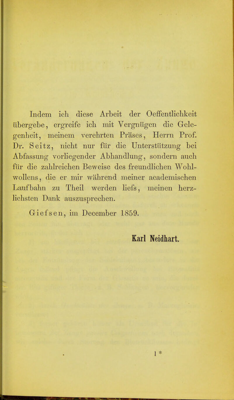 Indem ich diese Arbeit der Oeffentlichkeit übergebe, ergreife ich mit Vergnügen die Gele- genheit, meinem verehrten Präses, Herrn Prof. Dr. Seitz, nicht nur für die Unterstützung bei Abfassung vorliegender Abhandlung, sondern auch für die zahlreichen Beweise des freundlichen Wohl- wollens, die er mir während meiner academischen Laufbahn zu Theil werden liefs, meinen herz- lichsten Dank auszusprechen. Giefsen, im December 1859. Karl Neidhart.