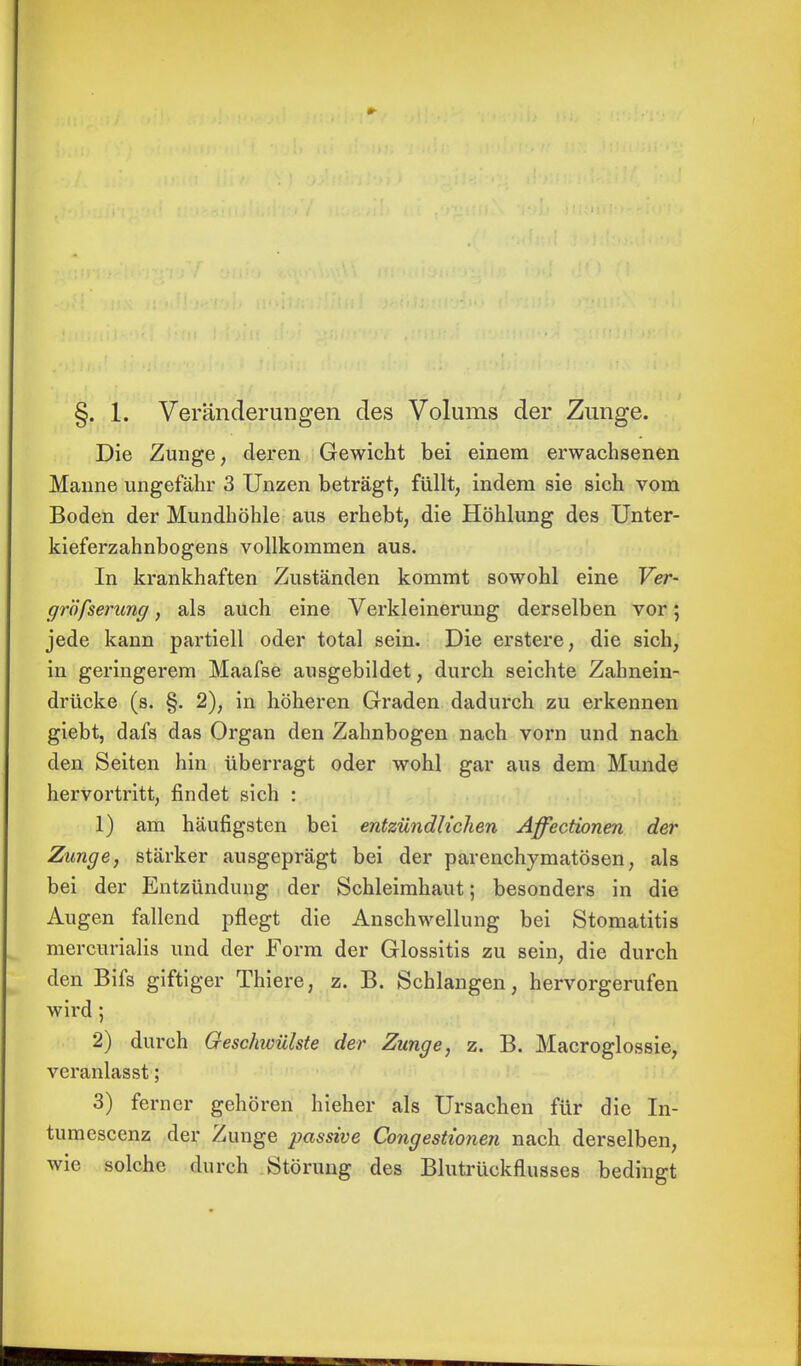 §. 1. Veränderungen des Volums der Zunge. Die Zunge, deren Gewicht bei einem erwachsenen Manne ungefähr 3 Unzen beträgt, füllt, indem sie sich vom Boden der Mundhöhle aus erhebt, die Höhlung des Unter- kieferzahnbogens vollkommen aus. In krankhaften Zuständen kommt sowohl eine Ver- gröfserung, als auch eine Verkleinerung derselben vor; jede kann partiell oder total sein. Die erstere, die sich, in geringerem Maafse ausgebildet, durch seichte Zahnein- drücke (s. §. 2), in höheren Graden dadurch zu erkennen giebt, dafs das Organ den Zahnbogen nach vorn und nach den Seiten hin überragt oder wohl gar aus dem Munde hervortritt, findet sich : 1) am häufigsten bei entzündlichen Affectionen der Zunge, stärker ausgeprägt bei der parenchymatösen, als bei der Entzündung der Schleimhaut; besonders in die Augen fallend pflegt die Anschwellung bei Stomatitis mercurialis und der Form der Glossitis zu sein, die durch den Bifs giftiger Thiere, z. B. Schlangen, hervorgerufen wird; 2) durch Geschwülste der Zunge, z. B. Macroglossie, veranlasst; 3) ferner gehören hieher als Ursachen für die In- timi escenz der Zunge passive Congestionen nach derselben, wie solche durch Störung des Blutrückflusses bedingt