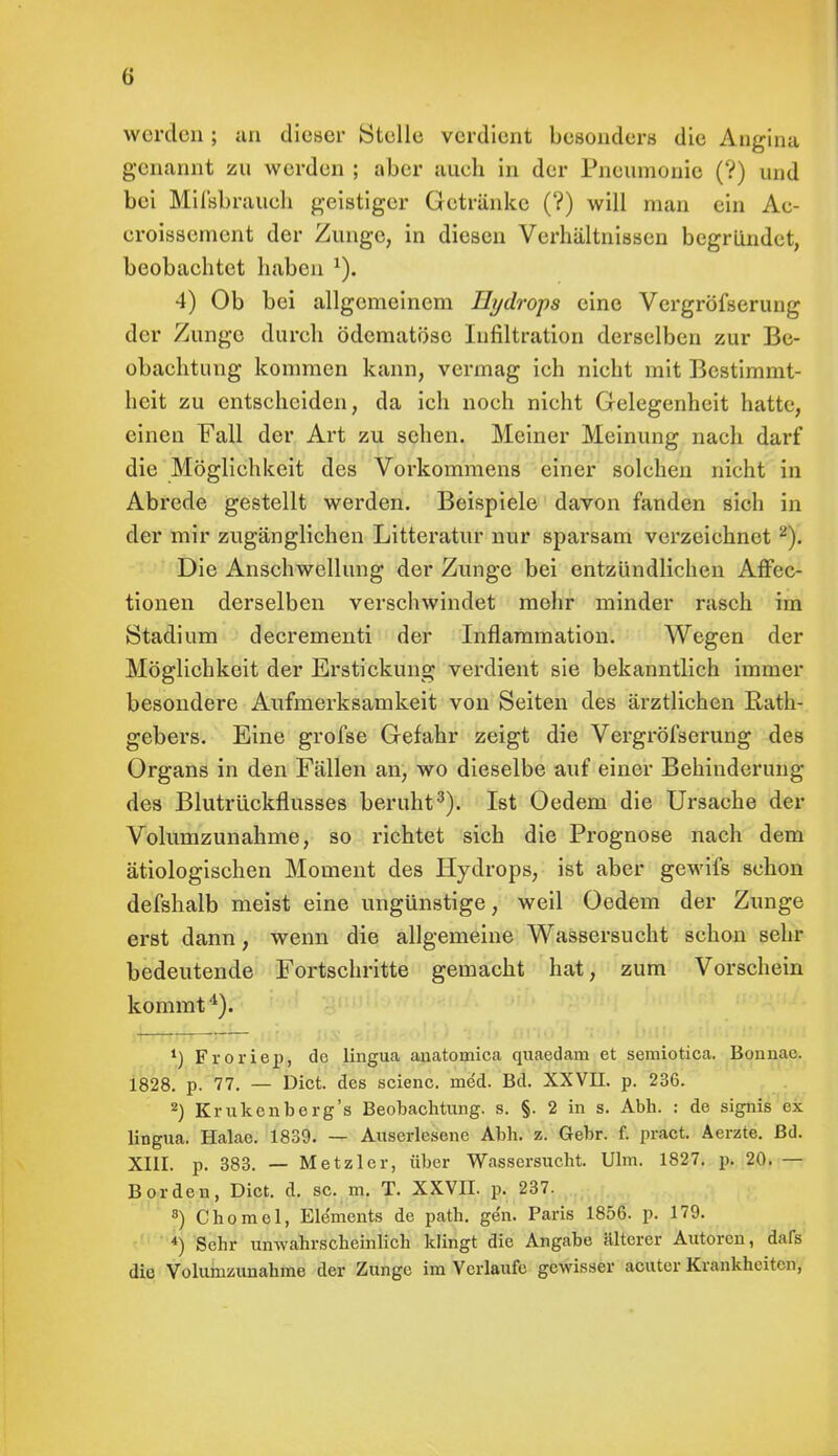 werden ; an dieser Stelle verdient besonders die Angina genannt zu werden ; aber auch in der Pneumonie (?) und bei Mifsbrauch geistiger Getränke (?) will man ein Ae- eroissement der Zunge, in diesen Verhältnissen begründet, beobachtet haben *). 4) Ob bei allgemeinem Hydrops eine Vergrößerung der Zunge durch ödematöse Infiltration derselben zur Be- obachtung kommen kann, vermag ich nicht mit Bestimmt- heit zu entscheiden, da ich noch nicht Gelegenheit hatte, einen Fall der Art zu sehen. Meiner Meinung nach darf die Möglichkeit des Vorkommens einer solchen nicht in Abrede gestellt werden. Beispiele davon fanden sich in der mir zugänglichen Litteratur nur sparsam verzeichnet2). Die Anschwellung der Zunge bei entzündlichen AfFec- tionen derselben verschwindet mehr minder rasch im Stadium decrementi der Inflammation. Wegen der Möglichkeit der Erstickung verdient sie bekanntlich immer besondere Aufmerksamkeit von Seiten des ärztlichen Rath- gebers. Eine grofse Gefahr zeigt die Vergröfserung des Organs in den Fällen an, wo dieselbe auf einer Behinderung des Blutrückflusses beruht3). Ist Oedem die Ursache der Volumzunahme, so richtet sich die Prognose nach dem ätiologischen Moment des Hydrops, ist aber gewifs schon defshalb meist eine ungünstige, weil Oedem der Zunge erst dann, wenn die allgemeine Wassersucht schon sehr bedeutende Fortschritte gemacht hat, zum Vorschein kommt4). *) Froriep, de lingua anatomica quaedam et semiotica. Bonnae. 1828. p. 77. — Dict. des scienc. med. Bd. XXVII. p. 236. 2) Krukenberg's Beobachtung, s. §. 2 in s. Abh. : de signis ex lingua. Halae. 1839. — Auserlesene Abh. z. Gebr. f. pract. Aerzte. Bd. XIII. p. 383. — Metzler, über Wassersucht. Ulm. 1827. p. 20. — Borden, Dict. d. sc. m. T. XXVII. p. 237. s) Chomel, Elements de path. gen. Paris 1856. p. 179. *) Sehr unwahrscheinlich klingt die Angabe älterer Autoren, dafs die Volunizunahme der Zunge im Verlaufe gewisser acuter Krankheiten,