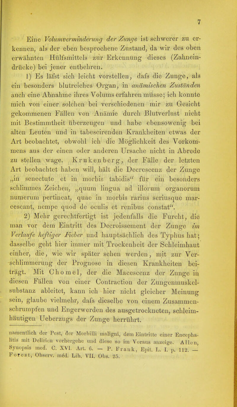 Eine Volumverminderung der Zunge ist schwerer zu er- kennen, als der eben besprochene Zustand, da wir des oben erwähnten Hülfsmittcls zur Erkennung dieses (Zahnein- drücke) bei jener entbehren. 1) Es läfst sich leicht vorstellen, dafs die Zunge, als ein besonders blutreiches Organ, in anämischen Zuständen auch eine Abnahme ihres Volums erfahren müsse; ich konnte mich von einer solchen bei verschiedenen mir zu Gesicht gekommenen Fällen von Anämie durch Blutverlust nicht mit Bestimmtheit überzeugen und habe ebensowenig bei alten Leuten und in tabescirenden Krankheiten etwas der Art beobachtet, obwohl ich die Möglichkeit des Vorkom- mens aus der einen oder anderen Ursache nicht in Abrede zu stellen wage. Krukenberg, der Fälle der letzten Art beobachtet haben will, hält die Decrescenz der Zunge „in senectute et in morbis tabidis für ein besonders schlimmes Zeichen, „quum lingua ad illorum organorum numerum pertineat, quae in morbis rarius seriusque mar- cescant, nempe quod de oculis et renibus constat. 2) Mehr gerechtfertigt ist jedenfalls die Furcht, die man vor dem Eintritt des Decroissement der Zunerc im Verlaufe heftiger Fieber und hauptsächlich des Typhus hat; dasselbe geht hier immer mit Trockenheit der Schleimhaut einher, die, wie wir später sehen werden, mit zur Ver- schlimmerung der Prognose in diesen Krankheiten bei- trägt. Mit Chomel, der die Macesccnz der Zunge in diesen Fällen von einer Contraction der Zungcnmuskcl- substanz ableitet, kann ich hier nicht gleicher Meinung sein, glaube vielmehr, dafs dieselbe von einem Zusammen- schrumpfen und Engerwerden des ausgetrockneten, schleim- häutigen Ueberzugs der Zunge herrührt. namentlich der Pest, der Morbilli maligni, dem Eintritte einer Encepha- litis mit Delirien vorhergehe und diese so im Voraus anzeige. Allen, Synopsis med. C. XVI. Art. 6. - P. Frank, Epit. L. I. p. 112. — Forest, Obsorv. mcU Lib. VII. Obs. 25.