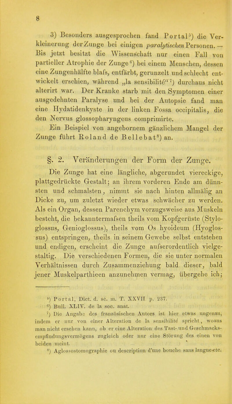 3) Besonders ausgesprochen fand Portal5) die Ver- kleinerung der Zunge bei einigen paralytischen Personen. — Bis jetzt besitzt die Wissensehaft nur einen Fall von partieller Atrophie der Zunge0) bei einem Menschen, dessen eine Zungenhälfte blafs, entfärbt, gerunzelt und schlecht ent- wickelt erschien, während „la sensibilite7) durchaus nicht altcrirt war. Der Kranke starb mit den Symptomen einer ausgedehnten Paralyse und bei der Autopsie fand man eine Hydatidenkyste in der linken Fossa occipitalis, die den Nervus glossopharyngeus comprimirte. Ein Beispiel von angebornem gänzlichem Mangel der Zunge führt Roland de Bellebat8) an. §. 2. Veränderungen der Form der Zunge. Die Zunge hat eine längliche, abgerundet viereckige, plattgedrückte Gestalt; an ihrem vorderen Ende am dünn- sten und schmälsten, nimmt sie nach hinten allmälig an Dicke zu, um zuletzt wieder etwas schwächer zu werden. Als ein Organ, dessen Parenchym vorzugsweise aus Muskeln besteht, die bekanntermafsen theils vom Kopfgerüste (Stylo- glossus, Genioglossus), theils vom Os hyoideum (Hyoglos- sus) entspringen, theils in seinem Gewebe selbst entstehen und endigen, erscheint die Zunge aufserordentlich vielge- staltig. Die verschiedenen Formen, die sie unter normalen Verhältnissen durch Zusammenziehung bald dieser, bald jener Muskelparthieen anzunehmen vermag, übergehe ich; 5) Portal, Dict. d. sc. m. T. XXVII. p. 237. 6) Bull. XLIV. de la soc. anat. ') Die Angabe des französischen Autors ist hier etwas ungenau, indem er nur von einer Alteration de la sensibilite' spricht, woaus man nicht ersehen kann, ob er eine Alteration des Tast- und Geschmacks- empfindungsVermögens zugleich oder nur eine Störung des einen von beiden meint. ö) Agiossostomographie ou description d'une boiiche saus langue-ctc.