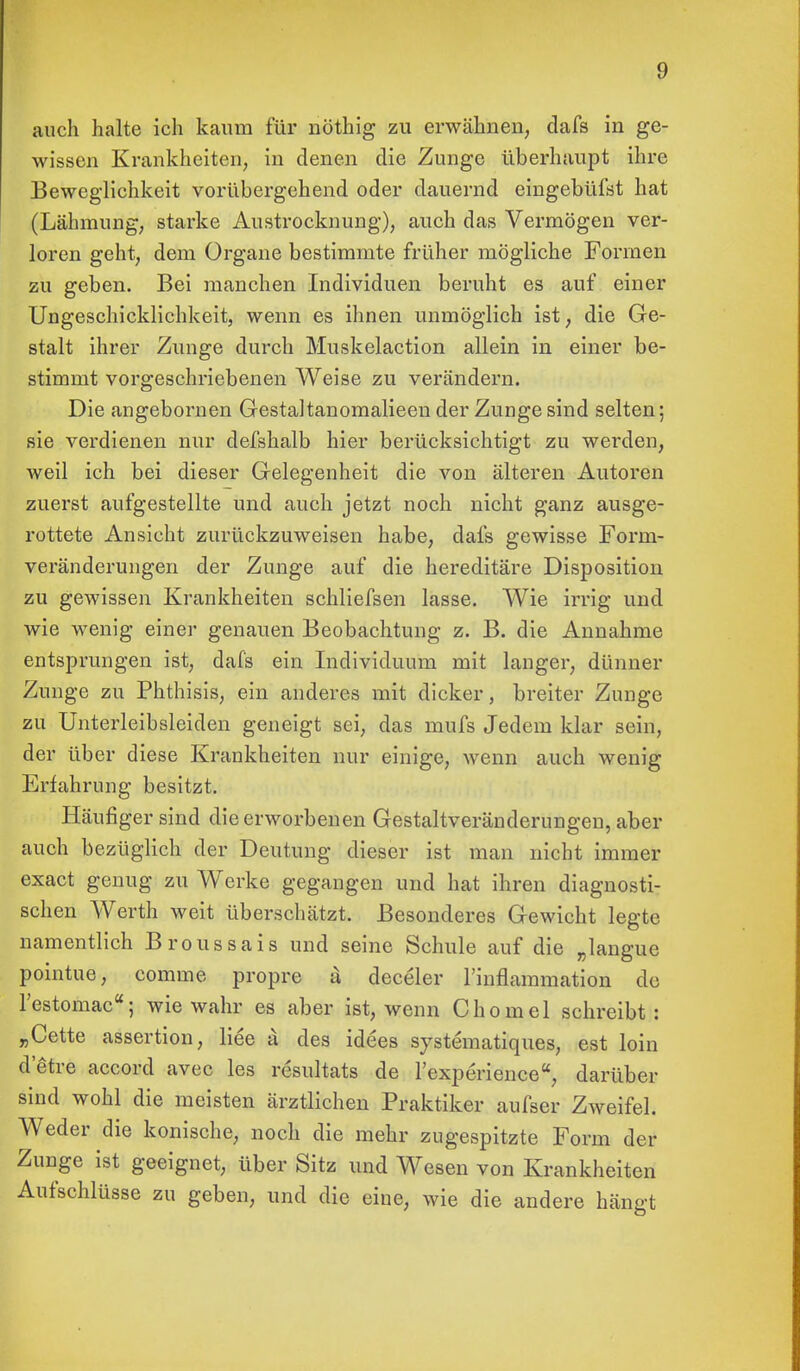 auch halte ich kaum für nöthig zu erwähnen, dafs in ge- wissen Krankheiten, in denen die Zunge überhaupt ihre Beweglichkeit vorübergehend oder dauernd eingebüfst hat (Lähmung, starke Austrocknung), auch das Vermögen ver- loren geht, dem Organe bestimmte früher mögliche Formen zu geben. Bei manchen Individuen beruht es auf einer Ungeschicklichkeit, wenn es ihnen unmöglich ist, die Ge- stalt ihrer Zunge durch Muskelaction allein in einer be- stimmt vorgeschriebenen Weise zu verändern. Die angebornen Gestaltanomalieen der Zunge sind selten; sie verdienen nur defshalb hier berücksichtigt zu werden, weil ich bei dieser Gelegenheit die von älteren Autoren zuerst aufgestellte und auch jetzt noch nicht ganz ausge- rottete Ansicht zurückzuweisen habe, dafs gewisse Form- veränderungen der Zunge auf die hereditäre Disposition zu gewissen Krankheiten schliefsen lasse. Wie irrig und wie wenig einer genauen Beobachtung z. B. die Annahme entsprungen ist, dafs ein Individuum mit langer, dünner Zunge zu Phthisis, ein anderes mit dicker, breiter Zunge zu Unterleibsleiden geneigt sei, das inufs Jedem klar sein, der über diese Krankheiten nur einige, wenn auch wenig Erfahrung besitzt. Häufiger sind die erworbenen Gestaltveränderungen, aber auch bezüglich der Deutung dieser ist man nicht immer exact genug zu Werke gegangen und hat ihren diagnosti- schen Werth weit überschätzt. Besonderes Gewicht legte namentlich Broussais und seine Schule auf die „langue pointue, comme propre il deceler l'inflammation de l'estomac; wie wahr es aber ist, wenn Chomel schreibt: „Cette assertion, liee ä des idees systematiques, est loin d etre aecord avec les resultats de l'experience, darüber sind wohl die meisten ärztlichen Praktiker aufser Zweifel. Weder die konische, noch die mehr zugespitzte Form der Zunge ist geeignet, über Sitz und Wesen von Krankheiten Aufschlüsse zu geben, und die eine, wie die andere hängt