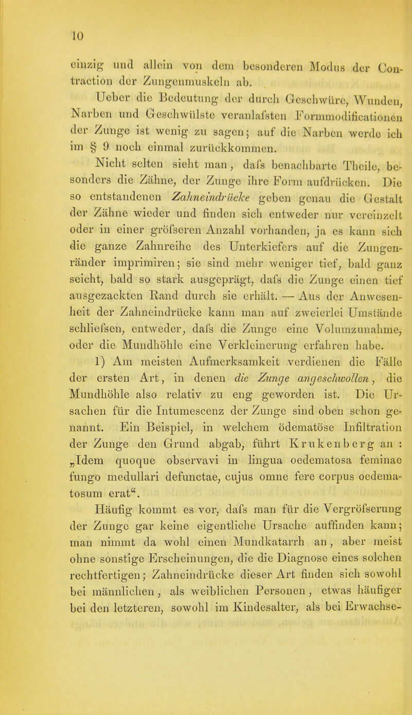 einzig iicl allein von dem besonderen Modus der Con- traetion der Zungcnmuskeln ab. Heber die Bedeutung der dureb Geschwüre, Wunden, Narben und Gesehwülste veranlafsten Formmodifieationen der Zutage ist wenig zu sagen; auf die Narben werde ich im § 9 noch einmal zurückkommen. Nicht selten sieht man, dafs benachbarte Theile, be- sonders die Zähne, der Zunge ihre Form aufdräokeiii Die so entstandenen Zahneindräcke geben genau die Gestalt der Zähne wieder und finden sich entweder nur verein/.! h oder in einer gröfscren Anzahl vorhanden, ja es kann sich die ganze Zahnreihe des Unterkiefers auf die Zungen- ränder imprimiren; sie sind mehr weniger tief, bald ganz seicht, bald so stark ausgeprägt, dafs die Zunge einen tief ausgezackten Rand durch sie erhält. — Aus der Anwesen- heit der Zahneindrücke kann man auf zweierlei Umstände schliefsen, entweder, dafs die Zunge eine Volumzunahme, oder die Mundhöhle eine Verkleinerung erfahren habe. 1) Am meisten Aufmerksamkeit verdienen die Fälle der ersten Art, in denen die Zunge angeschwollen, die Mundhöhle also relativ zu eng geworden ist. Die Ur- sachen für die Intumescenz der Zunge sind oben schon ge- nannt. Ein Beispiel, in welchem ödematöse Infiltration der Zunge den Grund abgab, führt Krukenberg an : „Idem quoque observavi in lingua oedematosa feminac fungo medullär! defunetae, cujus omne fere corpus oedema- tosum erat. Häufig kommt es vor, dafs man für die Vergröfserung der Zunge gar keine eigentliche Ursache auffinden kann; man nimmt da wohl einen Mundkatarrh an, aber meist ohne sonstige Erscheinungen, die die Diagnose eines solchen rechtfertigen; Zahneindrücke dieser Art finden sich sowohl bei männlichen, als weiblichen Personen , etwas häufiger bei den letzteren, sowohl im Kindesalter, als bei Erwachse-