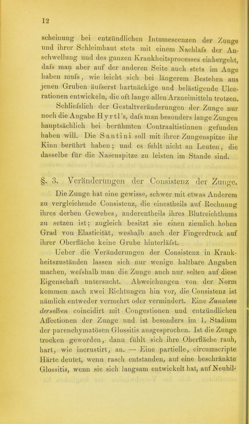scheinung bei entzündlichen Intuuiescenzen der Zunge und ihrer Schleimhaut stets mit einein Naeblaifl der An- schwellung und des ganzen Krankheitsprocesses einhergeht, dafs mau aber auf der anderen Seite auch stets im Auge haben raufs, wie leicht sich bei längerem Bestehen aus jenen Gruben äul'serst hartnäckige und belästigende Ulce- rationen entwickeln, die oft lange allen Arzneimitteln trotzen. Schliel'slich der Gestaltveränderungen der Zunge nur noch die Angabe H y r 11 's, dafs man besonders lange Zungen hauptsächlich bei berühmten Contraaltistinnen gefunden haben will. Die Santini soll mit ihrer Zungenspitze ihr Kinn berührt haben ; und es fehlt nicht an Leuten, die dasselbe für die Nasenspitze zu leisten im Stande sind. §. 3. Veränderungen der Consistenz der Zunge. Die Zunge hat eine gewisse, schwer mit etwas Anderem zu vergleichende Consistenz, die einestheils auf Rechnung ihres derben Gewebes, anderentheils ihres Blutreichthums zu setzen ist; zugleich besitzt sie einen ziemlich hohen Grad von Elasticität, weshalb auch der Fingerdruck auf ihrer Oberfläche keine Grube hinterläfst. Ueber die Veränderungen der Consistenz in Krank- heitszuständen lassen sich nur wenige haltbare Angaben machen, wefshalb man die Zunge auch nur selten auf diese Eigenschaft untersucht. Abweichungen von der Norm kommen nach zwei Richtungen hin vor, die Consistenz ist nämlich entweder vermehrt oder vermindert. Eine Zunahme derselben coincidirt mit Congestionen und entzündlichen Affectionen der Zunge und ist besonders im 1. Stadium der parenchymatösen Glossitis ausgesprochen. Ist die Zunge trocken geworden, dann fühlt sich ihre Oberfläche rauh, hart, wie incrustirt, an. — Eine partielle, circumscripte Härte deutet, wenn rasch entstanden, auf eine beschränkte Glossitis, wenn sie sich langsam entwickelt hat, auf Neubil-