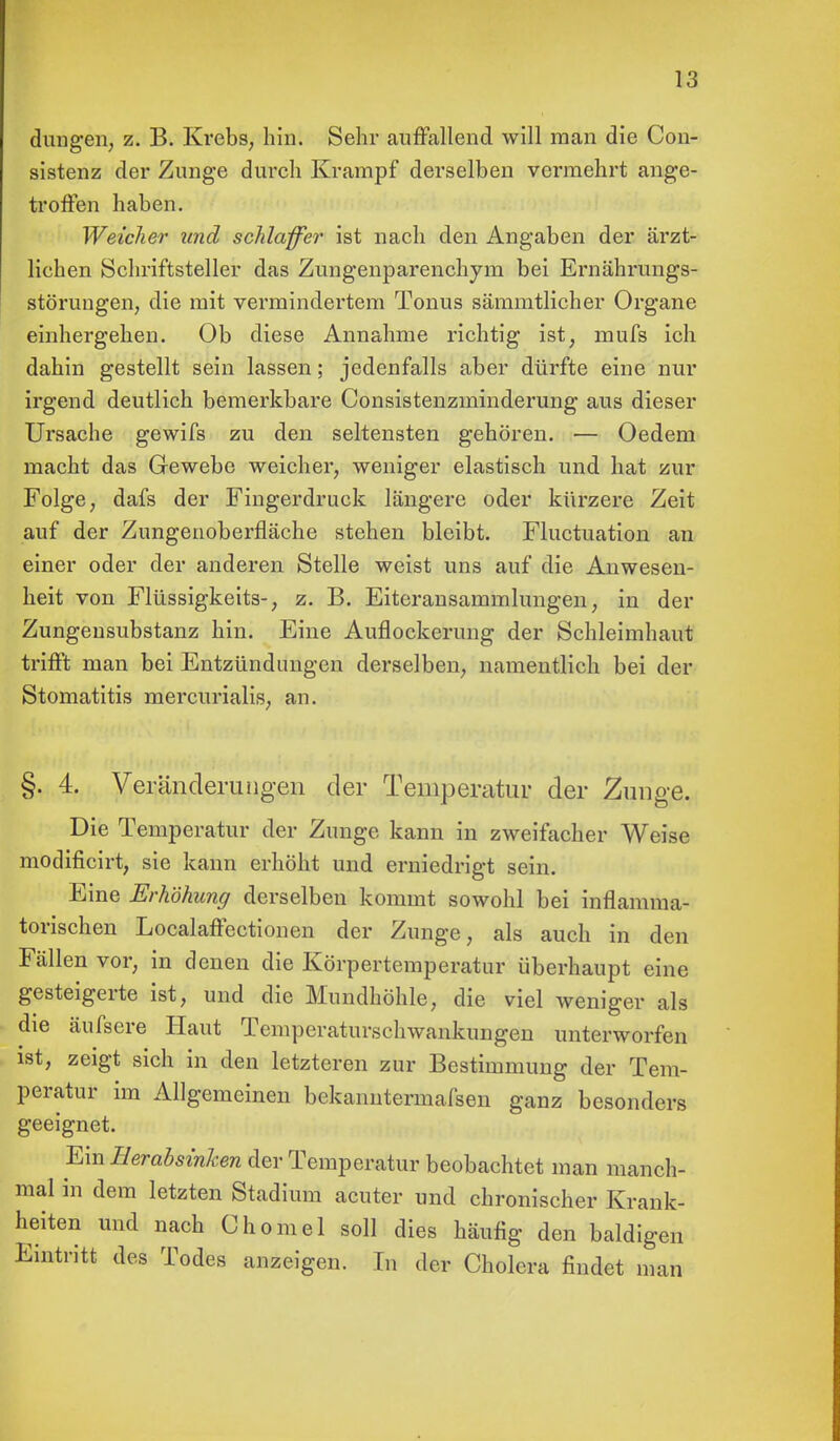 düngen, z. B. Krebs, hin. Sehr auffallend will man die Con- sistenz der Zunge durch Krampf derselben vermehrt ange- troffen haben. Weicher und schlaffer ist nach den Angaben der ärzt- lichen Schriftsteller das Zungenparenchym bei Ernährungs- störungen, die mit vermindertem Tonus sämmtlicher Organe einhergehen. Ob diese Annahme richtig ist, mufs ich dahin gestellt sein lassen; jedenfalls aber dürfte eine nur irgend deutlich bemerkbare Consistenzminderung aus dieser Ursache gewifs zu den seltensten gehören. — Oedem macht das Gewebe weicher, weniger elastisch und hat zur Folge, dafs der Fingerdruck längere oder kürzere Zeit auf der Zungenoberfläche stehen bleibt. Fluctuation an einer oder der anderen Stelle weist uns auf die Anwesen- heit von Flüssigkeits-, z. B. Eiteransammlungen, in der Zungensubstanz hin. Eine Auflockerung der Schleimhaut trifft man bei Entzündungen derselben, namentlich bei der Stomatitis mercurialis, an. §. 4. Veränderungen der Temperatur der Zunge. Die Temperatur der Zunge kann in zweifacher Weise modificirt, sie kann erhöht und erniedrigt sein. Eine Erhöhung derselben kommt sowohl bei inflamma- torischen Localaffectionen der Zunge, als auch in den Fällen vor, in denen die Körpertemperatur überhaupt eine gesteigerte ist, und die Mundhöhle, die viel weniger als die äufsere Haut Temperaturschwankungen unterworfen ist, zeigt sich in den letzteren zur Bestimmung der Tem- peratur im Allgemeinen bekanntermafsen ganz besonders geeignet. Ein Herabsinken der Temperatur beobachtet man manch- mal in dem letzten Stadium acuter und chronischer Krank- heiten und nach Chomel soll dies häufig den baldigen Eintritt des Todes anzeigen. In der Cholera findet man