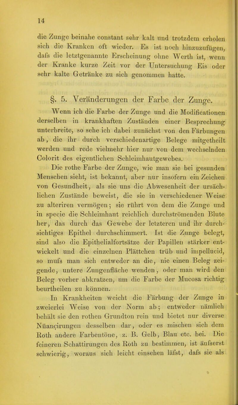 die Zunge beinahe constant sehr kalt und trotzdem erholen sieh die Kranken oft wieder. Es ist noch hinzuzufügen, dafß die letztgenannte Erscheinung ohne Werth ist, wenn der Kranke kurze Zeit vor der Untersuchung Eis oder sehr kalte Getränke zu sich genommen hatte. §. 5. Veränderungen der Farbe der Zunge. Wenn ich die Farbe der Zunge und die Modificatiom n derselben in krankhaften Zuständen einer Besprechung unterbreite, so sehe ich dabei zunächst von den Färbungen ab, die ihr durch verschiedenartige Belege mitgetheilt werden und rede vielmehr hier nur von dem wechselnden Colorit des eigentlichen Schleimhautgewebes. Die rothe Farbe der Zunge, wie man sie bei gesunden Menschen sieht, ist bekannt, aber nur insofern ein Zeichen von Gesundheit, als sie uns die Abwesenheit der ursäch- lichen Zustände beweist, die sie in verschiedener Weise zu alteriren vermögen; sie rührt von dem die Zunge und in specie die Schleimhaut reichlich durchströmenden Blute her, das durch das Gewebe der letzteren und ihr durch- sichtiges Epithel durchschimmert. Ist die Zunge belegt, sind also die Epithelialfortsätze der Papillen stärker ent- wickelt und die einzelnen Plättchen trüb und impellucid, so mufs man sich entweder an die, nie einen Beleg zei- gende, untere Zungenfläche wenden, oder man wird den Beleg vorher abkratzen, um die Farbe der Mucosa richtig beurtheilen zu können. In Krankheiten weicht die Färbung der Zunge in zweierlei Weise von der Norm ab; entweder nämlich behält sie den rothen Grundton rein und bietet nur diverse Nüancirungen desselben dar, oder es mischen sich dem Roth andere Farbentöne, z. B. Gelb, Blau etc. bei. Die feineren Schattirungen des Roth zu bestimmen, ist äufserst schwierig, woraus sich leicht einsehen läfst, dafs sie als