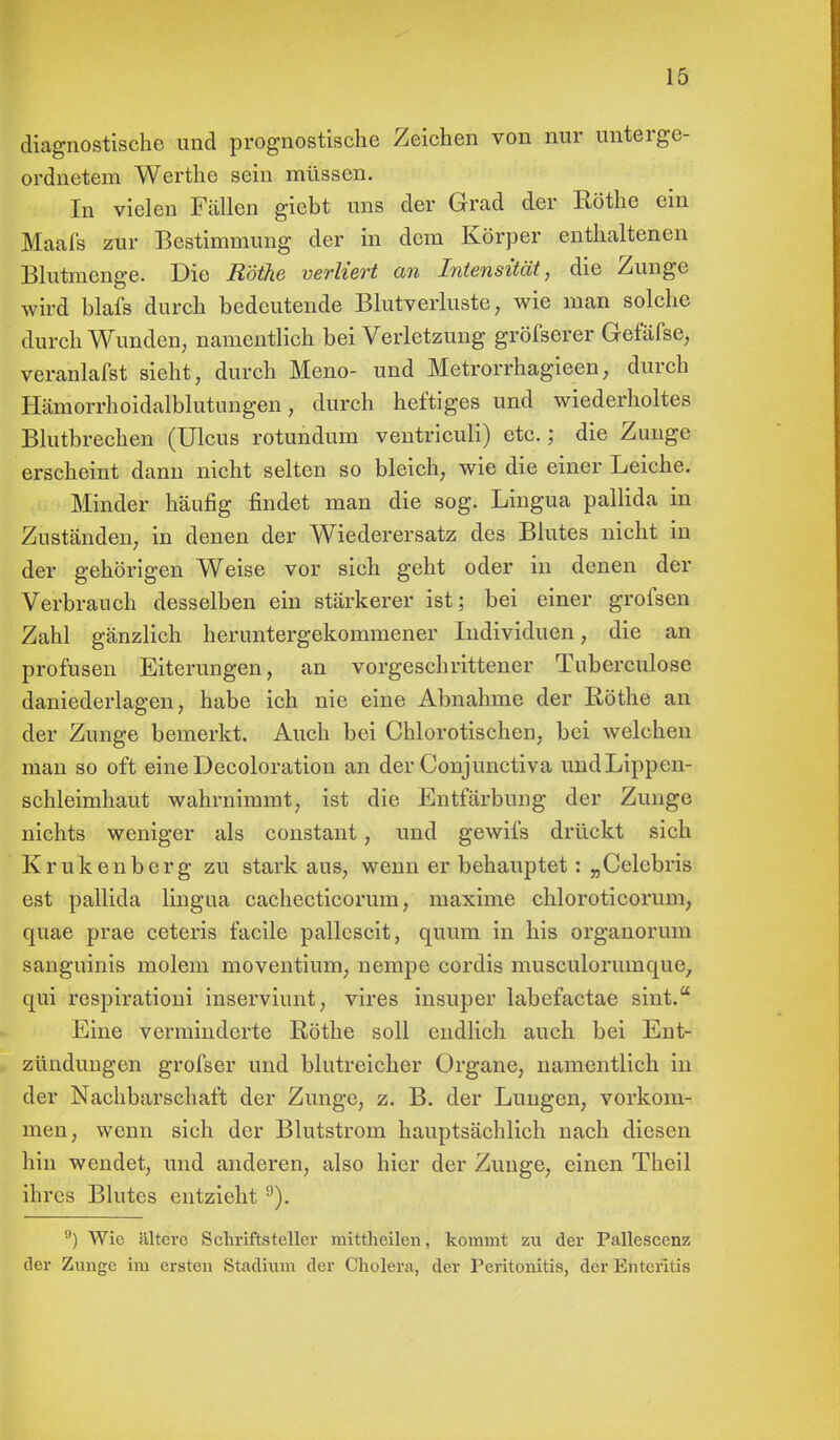 diagnostische und prognostische Zeichen von nur unterge- ordnetem Werthe sein müssen. In vielen Fällen giebt uns der Grad der Rothe ein Maafs zur Bestimmung der in dem Körper enthaltenen Blutmenge. Die Rothe verliert an Intensität, die Zunge wird blafs durch bedeutende Blutverluste, wie man solche durchWunden, namentlich bei Verletzung gröfserer Gefäfse, veranlafst sieht, durch Meno- und Metrorrhagieen, durch Hämorrhoidalblutungen, durch heftiges und wiederholtes Blutbrechen (Ulcus rotundum ventriculi) etc.; die Zunge erscheint dann nicht selten so bleich, wie die einer Leiche. Minder häufig findet man die sog. Lingua pallida in Zuständen, in denen der Wiederersatz des Blutes nicht in der gehörigen Weise vor sich geht oder in denen der Verbrauch desselben ein stärkerer ist; bei einer grofsen Zahl gänzlich heruntergekommener Individuen, die an profusen Eiterungen, an vorgeschrittener Tuberculose daniederlagen, habe ich nie eine Abnahme der Rothe an der Zunge bemerkt. Auch bei Chlorotischen, bei welchen man so oft eine Decoloration an der Conjunctiva und Lippen- schleimhaut wahrnimmt, ist die Entfärbung der Zunge nichts weniger als constant, und gewifs drückt sich Krukenberg zu stark aus, wenn er behauptet: „Celebris est pallida lingua cachecticorum, maxime chloroticorum, quae prae ceteris facile pallescit, quum in his organorum sanguinis molem moventium, nempe cordis musculoruinque, qui respirationi inserviunt, vires insuper labefactae sint. Eine verminderte Rothe soll endlich auch bei Ent- zündungen grofser und blutreicher Organe, namentlich in der Nachbarschaft der Zunge, z. B. der Lungen, vorkom- men, wenn sich der Blutstrom hauptsächlich nach diesen hin wendet, und anderen, also hier der Zunge, einen Theil ihres Blutes entzieht 9). 9) Wie ültcre Schriftsteller mittheilen, kommt zu der Pallescenz der Zunge im ersten Stadium der Cholera, der Peritonitis, der Enteritis