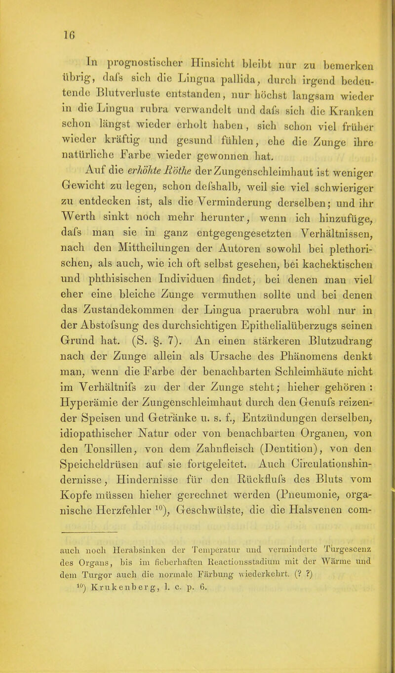 10 In prognostischer Hinsicht bleibt nur zu bemerken übrig, dafs sich die Lingua palldta, durch irgend bedeu- tende Blutverluste entstanden, nur höchst langsam wieder in die Lingua rubra verwandelt und dafs sich die Krank« n schon längst wieder erholt haben , sieh schon viel früher wieder kräftig und gesund fühlen, ehe die Zunge ihre natürliche Farbe wieder gewonnen hat. Auf die erhöhte Rothe der Zungenschleimhaut ist weniger Gewicht zu legen, schon defshalb, weil sie viel schwieriger zu entdecken ist, als die Verminderung derselben; und ihr Werth sinkt noch mehr herunter, wenn ich hinzufüge, dafs man sie in ganz entgegengesetzten Verhältnissen, nach den Mittheilungen der Autoren sowohl bei plethori- schen, als auch, wie ich oft selbst gesehen, bei kachektischen und phthisischen Individuen findet, bei denen man viel eher eine bleiche Zunge vermuthen sollte und bei denen das Zustandekommen der Lingua praerubra wohl nur in der Abstofsung des durchsichtigen Epithelialüberzugs seinen Grund hat. (S. §. 7). An einen stärkeren Blutzudraug nach der Zunge allein als Ursache des Phänomens denkt man, wenn die Farbe der benachbarten Schleimhäute nicht im Verhältnifs zu der der Zunge steht; hieher gehören : Hyperämie der Zungenschleimhaut durch den Genufs reizen- der Speisen und Getränke u. s. f., Entzündungen derselben, idiopathischer Natur oder von benachbarten Organen, von den Tonsillen, von dem Zahnfleisch (Dentition), von den Speicheldrüsen auf sie fortgeleitet. Auch Circulationshin- dernisse, Hindernisse für den Rückflufs des Bluts vom Kopfe müssen hieher gerechnet werden (Pneumonie, orga- nische Herzfehler 10), Geschwülste, die die Halsvenen com- auch noch Herabsinken der Temperatur und verminderte Turgescenz des Organs, bis im fieberhaften Reactionsstadiuin mit der Wärme und dem Turgor auch die normale Färbung wiederkehrt. (? ?)