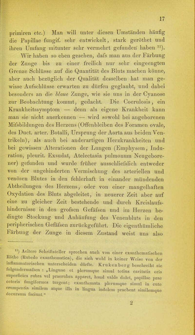 primiren etc.) Man will unter diesen Umständen häufig die Papillae fimgif. sehr entwickelt, stark geröthet und ihren Umfang mitunter sehr vermehrt gefunden haben n). Wir haben so eben gesehen, dafs man aus der Färbung der Zunge bis zu einer freilich nur sehr eingeengten Grenze Schlüsse auf die Quantität des Bluts machen könne, aber auch bezüglich der Qualität desselben hat man ge- wisse Aufschlüsse erwarten zu dürfen geglaubt, und dabei besonders an die Haue Zunge, wie sie uns in der Cyanose zur Beobachtung kommt, gedacht. Die Coerulosis, ein Krankheitssymptom — denn als eigene Krankheit kann man sie nicht anerkennen — wird sowohl bei angeborenen Mifsbildungen des Herzens (Offenbleiben des Foramen ovale, des Duct. arter. Botalli, Ursprung der Aorta aus beiden Ven- trikeln), als auch bei anderartigen Herzkrankheiten und bei gewissen Alterationen der Lungen (Emphysem, Indu- ration, pleurit. Exsudat, Atelectasia pulmonum Neugebore- ner) gefunden und wurde früher ausschliefslich entweder von der ungehinderten Vermischung des arteriellen und venösen Blutes in den fehlerhaft in einander mündenden Abtheilungen des Herzens, oder von einer mangelhaften Oxydation des Bluts abgeleitet, in neuerer Zeit aber auf eine zu gleicher Zeit bestehende und durch Kreislaufs- hindernisse in den grofsen Gefafsen und im Herzen be- dingte Stockung und Anhäufung des Venenbluts in den peripherischen Gefäfsen zurückgeführt. Die eigenthümliche Färbung der Zunge in diesem Zustand weist uns also ) Acltcrc Schriftsteller sprechen auch von einer exanthematischen Rothe (Rubedo exanthematica), die sich wohl in keiner Weise von der inflammatorischen unterscheiden dürfte. Kmkenherg beschreiht sie folgendcrniafscn : „Linguae et plerumque simul totius cavitatis oris superficies rubra vcl praeruhra apparet, haud valde dolet, papillae prac ceteris fungiformes turgent; exanthemata plerumque simul in cute ernmpentia similem atque illa in lingua indolcm prachent similemque ilccursiun faciunt. 2