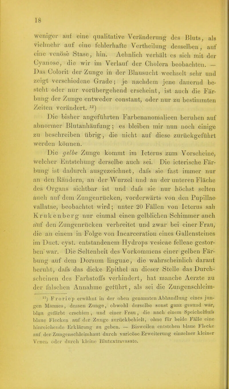 IS weniger ilMf eine qualitative Veränderung des Bluts, als vielmehr auf eine fehlerhafte Verthcilung desselben, auf eine venöse Stasc, hin. Aehnlieh verhält es sieh mit der ('vanose, die wir im Verlauf der Cholera beobachten. - Das Colorit der Zunge in der Blausucht wechselt sehr und zeigt verschiedene Grade; je nachdem jene dauernd be- steht oder nur vorübergehend erscheint, ist auch die Fär- bung der Zunge entweder constant, oder nur zu bestimmten Zeilen verändert. 12) Die bisher angeführten Farbenanomalieen beruhen auf abnormer Blutanhäufung ; es bleiben mir nun noch einige zu beschreiben übrig, die nicht auf diese zurückgeführt werden können. Die gelbe Zunge kommt im Icterus zum Vorscheine, welcher Entstehung derselbe auch sei. Die icterische Fär- bung ist dadurch ausgezeichnet, dafs sie fast immer nur an den Rändern, an der Wurzel und an der unteren Fläche des Organs sichtbar ist und dafs sie nur höchst selten auch auf dem Zungenrücken, voi'derwärts von den Pupillae vallatae, beobachtet wird; unter 20 Fällen von Icterus sah Krukenberg nur einmal einen gelblichen Schimmer auch auf den Zungenrücken verbreitet und zwar bei einer Frau, die an einem in Folge von Incarceration eines Gallensteines im Duet. cvst. entstandenem Hydrops vesicae felleae gestor- ben'war. Die Seltenheit des Vorkommens einer gelben Fär- bung auf dem Dorsum Linguae?, die wahrscheinlich darauf beruht, dafs das dicke Epithel an dieser Stelle das Durch- scheinen des Farbstoffs verhindert, hat manche Aerzte zu der falschen Annahme geführt, als sei die Zungenschleim- 12) Froriep erwähnt in der oben genannten Abhandlung eines jun- gen Mannes, dessen Zunge, obwohl derselbe sonst ganz gesund war, blau gefärbt erschien , und einer Frau, die nach einem Speichelflufs blaue Flecken auf der Zunge zurückbehielt, ohne für beide Fälle eine hinreichende Erklärung zu geben. — Uiswcilen entstehen blaue Flecke auf der Zungenschlcimhaut durch varicöse Erweiterung einzelner kleiner Venen oder durch kleine lilutextravasate.