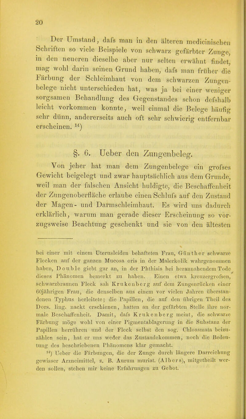 Der Umstand, dafs man in den älteren medicinischen Schriften so viele Beispiele von schwarz gefärbter Zunge, in den neueren dieselbe aber nur selten erwähnt findet, mag wohl darin seinen Grund haben, dafs man früher diö Färbung der Schleimhaut von dem schwärzen Zungen- belege nicht unterschieden hat, was ja bei einer weniger sorgsamen Behandlung des Gegenstandes schon defshalb leicht vorkommen konnte, weil einmal die Belege häufig sein- dünn, andererseits auch oft sehr schwierig entfernbar erscheinen. 14) §. G. Ueber den Zungenbeleg. Von jeher hat man dem Zungenbelege ein grofses Gewicht beigelegt und zwar hauptsächlich aus dem Grunde, weil man der falschen Ansicht huldigte, die Beschaffenheit der Zungenoberfläche erlaube einen Schlufs auf den Zustand der Magen- und Darmschleimhaut. Es wird uns dadurch erklärlich, warum man gerade dieser Erscheinung so vor- zugsweise Beachtung geschenkt und sie von den ältesten bei einer mit einem Uterusleiden behafteten Frau, Günther schwarze Flecken auf der ganzen Mucosa oris in der Malerkolik wahrgenommen haben, Double giebt gar an, in der Phthisis bei herannahendem Tode r •' + dieses Phänomen bemerkt zu haben. Einen etwa krenzergrofsen, schwarzbraunen Fleck sah Krukenberg auf dem Zungenrücken einer 60jährigen Frau, die denselben aus einem vor vielen Jahren überstan- denen Typhus herleitete; die Papillen, die auf den übrigen Theil des Dors. ling. nackt erschienen, hatten an der gefärbten Stelle ihre nor- male Beschaffenheit. Damit, dafs Krukenberg meint, die schwarze Färbung möge wohl von einer Pigmentablagerung in die Substanz der Papillen herrühren und der Fleck selbst den sog. Chloasmata beizu- zählen sein, hat er uns weder das Zustandekommen, noch die Bedeu- tung des beschriebenen Phänomens klar gemacht. 14) lieber die Färbungen, die der Zunge, durch längere Darreichung gewisser Arzneimittel, z. B. Aurum muriat. (Albers), mitgcthcilt wer- den sollen, stehen mir keine Erfahrungen zu Gebot.