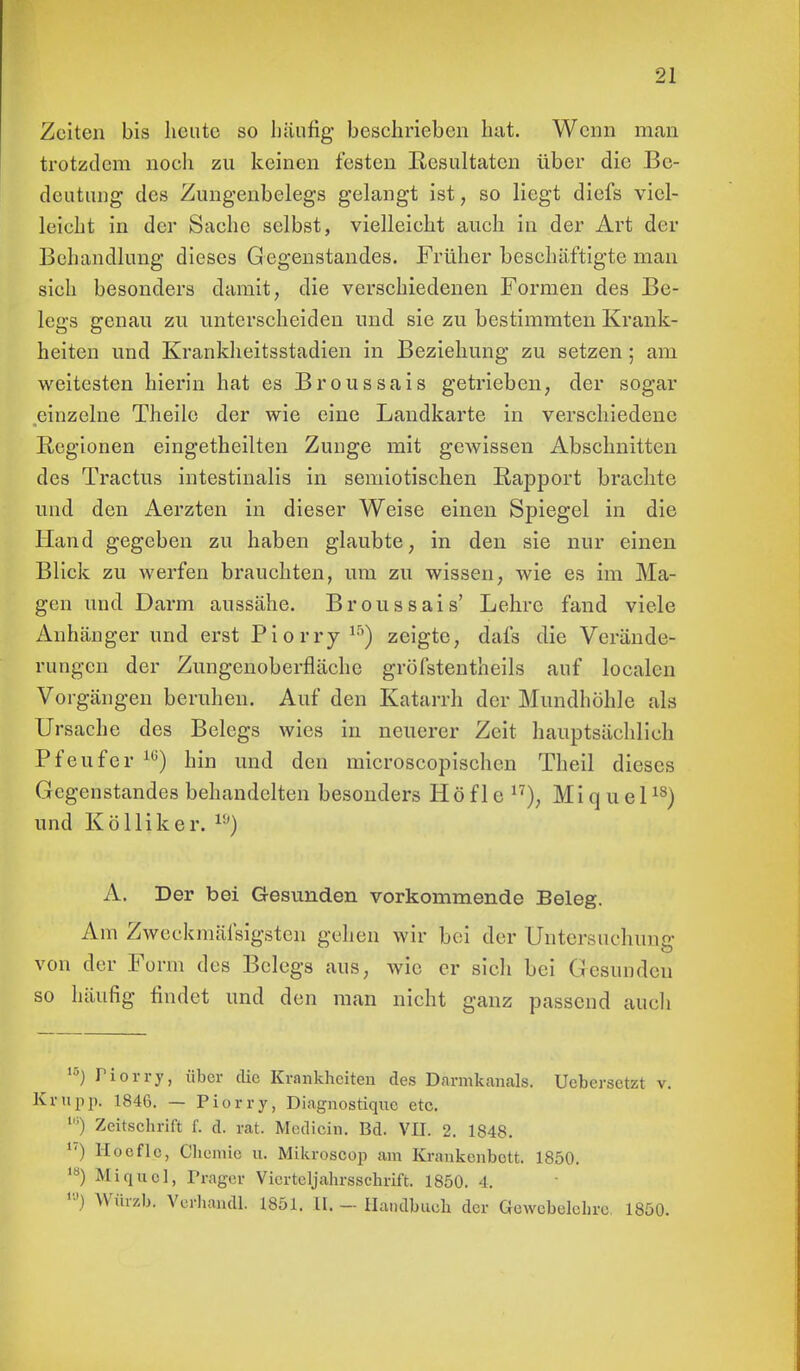 Zeiten bis heute so häufig beschrieben hat. Wenn man trotzdem noch zu keinen festen Resultaten über die Be- deutung des Zungenbelegs gelangt ist, so liegt diefs viel- leicht in der Sache selbst, vielleicht auch in der Art der Behandlung dieses Gegenstandes. Früher beschäftigte man sieh besonders damit, die verschiedenen Formen des Be- legs genau zu unterscheiden und sie zu bestimmten Krank- heiten und Krankheitsstadien in Beziehung zu setzen; am weitesten hierin hat es Broussais getrieben, der sogar einzelne Theilo der wie eine Landkarte in verschiedene Regionen eingeteilten Zunge mit gewissen Abschnitten des Tractus intestinalis in semiotischen Rapport brachte und den Aerzten in dieser Weise einen Spiegel in die Hand gegeben zu haben glaubte, in den sie nur einen Blick zu werfen brauchten, um zu wissen, wie es im Ma- gen und Darm aussähe. Broussais' Lehre fand viele Anhängerund erst Piorry15) zeigte, dafs die Verände- rungen der Zungenoberfläche grüfstentheils auf localen Vorgängen beruhen. Auf den Katarrh der Mundhöhle als Ursache des Belegs wies in neuerer Zeit hauptsächlich Pfeufer 1G) hin und den microscopischcn Theil dieses Gegenstandes behandelten besonders Höfle n), Miq uel18) und Kölliker. ») A. Der bei Gesunden vorkommende Beleg. Am Zwcckmäfsigsten gehen wir bei der Untersuchung von der Form des Belegs aus, wie er sich bei Gesunden so häufig findet und den man nicht ganz passend auch 15) Piörry, über die Krankheiten des Darmkanals. Uebersetzt v. Krupp. 1846. — Piorry, Diagnostiqnc etc. Zeitschrift f. d. rat. Mcdicin. Bd. VII. 2. 1848. u) Hoeflc, Chemie u. Mikroscop am Krankenbett. 1850. ls) Miq uel, Träger Vierteljahrsschrift. 1850. 4. 10J Würzb. Verhandl. 1851. 11. - Handbuch der Gewebelehre. 1850.