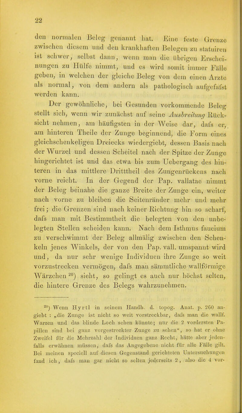 den normalen Beleg genannt hat. Eine feste Grenze zwischen diesem und den krankhaften Belegen zu statuiren ist schwer, selbst dann, wenn man die übrigen Erschei- nungen zu Hülfe nimmt, und es wird somit immer Fälle geben, in welchen der gleiche Beleg von dem einen Arzte als normal, von dem andern als pathologisch aufgefafst werden kann. Der gewöhnliche, bei Gesunden vorkommende Beleg stellt sich, wenn wir zunächst auf seine Ausbreitung Rück- sicht nehmen, am häufigsten in der Weise dar, dafs er, am hinteren Theile der Zunge beginnend, die Form eines gleichschenkeligen Dreiecks wiedergiebt, dessen Basis nach der Wurzel und dessen Seheitel nach der Spitze der Zunge hingerichtet ist und das etwa bis zum Uebergang des hin- teren in das mittlere Dritttheil des Zungenrückens nach vorne reicht. In der Gegend der Pap. vallatac nimmt der Beleg beinahe die ganze Breite der Zunge ein, weiter nach vorne zu bleiben die Seitenränder mehr und mehr frei; die Grenzen sind nach keiner Eichtling hin so scharf, dafs man mit Bestimmtheit die belegten von den unbe- legten Stellen scheiden kann. Nach dem Isthmus faucium zu verschwimmt der Beleg allmälig zwischen den Schen- keln jenes Winkels, der von den Pap. vall. umspannt wird und, da nur sehr wenige Individuen ihre Zunge so weit vorzustrecken vermögen, dafs man sämmtliche wallförmige Wärzchen 20) sieht, so gelingt es auch nur höchst selten, die hintere Grenze des Belegs wahrzunehmen. 20) Wenn Hyrtl in seinem Handb. d. topog. Anat. p. 260 an- gießt : „die Znnge ist nicht so weit vorstreckbar, dafs man die wallf. Warzen und das blinde Loch sehen könnte; nur die 2 vordersten Pa- pillen sind bei ganz vorgestreckter Zunge zu sehen, so hat er ohne Zweifel für die Mehrzahl der Individuen ganz Recht, hätte aber jeden- falls erwähnen müssen, dafs das Angegebeue nicht für alle Fälle gilt. Bei meinen spccicll auf diesen Gegenstand gerichteten Untersuchungen fand ich, dafs man gar nicht so selten jederseils 2 , also die 4 vor-