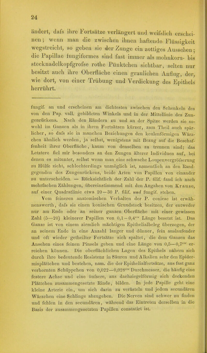 ändert, dftfs Ihre Fortsätze verlängert und wqiMbÜ erschei- nen; wenn man die zwischen ihnen hallende Flüssigkeit wegstreicht, so geben sie der Zunge ein zottiges Aussehen j die Pupillae fungiformes sind fast immer als mohnkorn- bis stcoknadelkopfgrofse rothe Pünktchen sichtbar-, selten nur besitzt auch ihre Oberfläche einen graulichen Anflug, der, wie dort, von einer Trübung und Verdickung des Epithel* herrührt. fungif. an und erscheinen am dichtesten zwischen den Schenkeln des von den Pap. vaH. gebildeten Winkels und in der Mittellinie des Zun- genrückens. Nach den Eändern zu und an der Spitze werden sie so- wohl im Ganzen als in ihren Fortsätzen kürzer, zum Thcil auch .spär- licher, so dafs sie in manchen Beziehungen den keulenförmigen Wärz- chen ähnlich werden, ja selbst, wenigstens mit Bezug auf die Beschaf- fenheit ihrer Oberfläche, kaum von denselben zu trennen sind; das Letztere fiel mir besonders an den Zungen älterer Individuen auf, bei denen es mitunter, selbst wenn man eine schwache Loupenvergröfsemng zu Hülfe zieht, schlechterdings unmöglich ist, namentlich an den Rand- gegenden des Zungenrückens, beide Arten von Papillen von einander zu unterscheiden. — Rücksichtlich der Zahl der P. filif. fand ich nach mehrfachen Zählungen, übereinstimmend mit den Angaben von Krause, auf einer Quadratlinie etwa 20 — 30 P. filif. und fungif. stehen. Vom feineren anatomischen Verhalten der P. conicae ist erwäh- nenswerth, dafs sie einen konischen Grundstock besitzen, der entweder nur am Ende oder an seiner ganzen Oberfläche mit einer gewissen Zahl (5—20) kleinerer Papillen von 0,1 — 0,4' Länge besetzt ist. Das Ganze ist von einem ziemlich mächtigen Epithelialbeleg überzogen, der an seinem Ende in eine Anzahl langer und dünner, fein auslaufender und oft wieder getheilter Fortsätze sich spaltet, die dem Ganzen das Ansehen eines feinen Pinsels geben und eine Länge von 0,5—0,7' er- reichen können. Die oberflächlichen Lagen des Epithels nähern sich durch ihre bedeutende Resistenz in Säuren und Alkalien sehr den Epider- misplättchen und bestehen, nam. die der Epithelialfortsätze, aus fast ganz verhornten Schüppchen von 0,022—0,028' Durchmesser, die häufig eine festere Achse und eine äufscre, aus dachziegelförmig sich deckenden Plättchen zusammengesetzte Rinde, bilden. In jede Papille geht eine kleine Arterie ein, um sich darin zu verästeln und jedem secundären Wärzchen eine Schlinge abzugeben. Die Nerven sind schwer zu finden und fehlen in den secundären, während das Eintreten derselben in die Basis der zusammengesetzten Papillen constatirt ist.