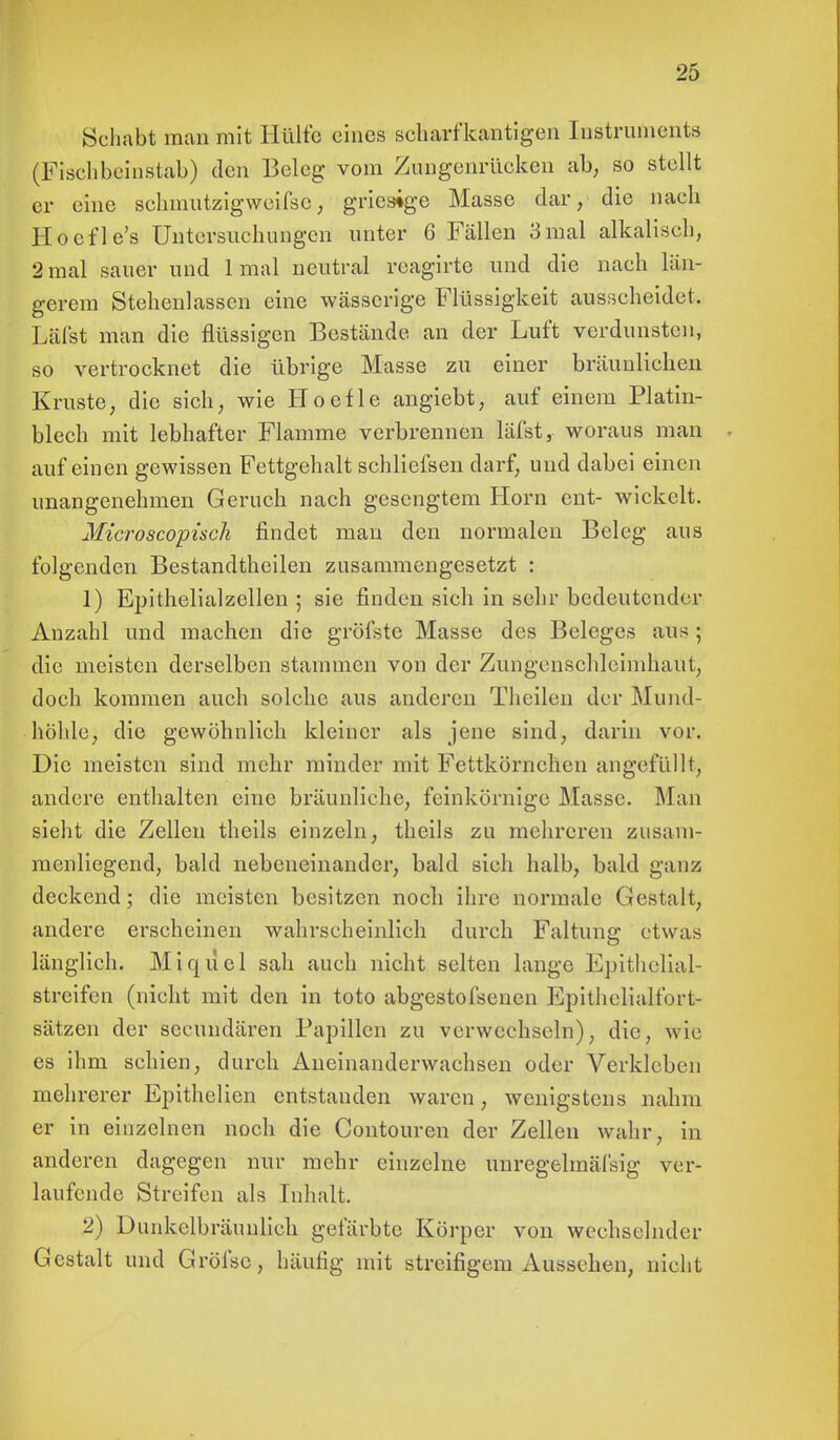 Schabt man mit Hülfe eines scharfkantigen Instruments (Fischbeinstab) den Beleg vom Zungenrücken ab, so stellt er eine schmutzig weifse, grieaige Masse dar, die nach Hoefle's Untersuchungen unter 6 Fällen 3mal alkalisch, 2 mal sauer und 1 mal neutral reagirte und die nach län- gerem Stehenlassen eine wässerige Flüssigkeit ausscheidet. Läl'st man die flüssigen Bestände an der Luft verdunsten, so vertrocknet die übrige Masse zu einer bräunlichen Kruste, die sich, wie Hoefle angiebt, auf einem Platin- blech mit lebhafter Flamme verbrennen läfst, woraus man auf einen gewissen Fettgehalt schliefsen darf, und dabei einen unangenehmen Geruch nach gesengtem Horn ent- wickelt. Microscopisch findet man den normalen Beleg aus folgenden Bestandteilen zusammengesetzt : 1) Epithelialzellen ; sie finden sieh in sehr bedeutender Anzahl und machen die gröfste Masse des Beleges aus ; die meisten derselben stammen von der Zungenschleimhaut, doch kommen auch solche aus anderen Theilen der Mund- höhle, die gewöhnlich kleiner als jene sind, darin vor. Die meisten sind mehr minder mit Fettkörnchen angefüllt, andere enthalten eine bräunliehe, feinkörnige Masse. Man sieht die Zellen theils einzeln, theils zu mehreren zusam- menliegend, bald nebeneinander, bald sieh halb, bald ganz deckend; die meisten besitzen noch ihre normale Gestalt, andere erscheinen wahrscheinlich durch Faltung etwas länglich. Miqiiel sah auch nicht selten lange Epithelial- streifen (nicht mit den in toto abgestofsenen Epithelialfort- sätzen der seeundären Papillen zu verwechseln), die, wie es ihm schien, durch Aneinanderwachsen oder Verkleben mehrerer Epithelien entstanden waren, wenigstens nahm er in einzelnen noch die Contouren der Zellen wahr, in anderen dagegen nur mehr einzelne unregelmäßig ver- laufende Streifen als Inhalt. 2) Dunkelbräimlieh gefärbte Körper von wechselnder Gestalt und Gröfse, häufig mit streifigem Aussehen, nicht