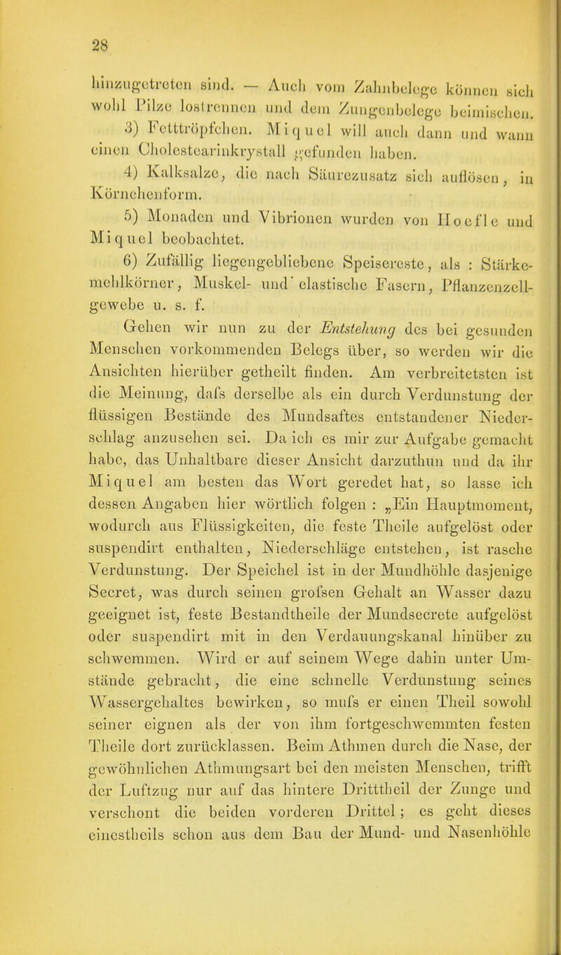 hinzugetreten bind. — Audi vom Zahnbclegc können sich wohl Pilze lofitrennen und dem Zungenbelege heimischen. 3) Fettträpfchen. Miquel will auch dann und wann einen Cholestearinkrystall gefunden haben, 4) Kalksalzc, die nach Säurezusatz sich auflösen , in körnehenf'orm. 5) Monaden und Vibrionen wurden von Jloef'le und Miquel beobachtet. 6) Zufällig liegengebliebene Speisereste, als : Stärke- mehlkörncr, Muskel- und'elastische Fasern, Pflanzenzell- gewebe u. s. f. Gehen wir nun zu der Entstehung des bei gesunden Menschen vorkommenden Belegs über, so werden wir die Ansichten hierüber getheilt finden. Am verbreitetsten ist die Meinung, dafs derselbe als ein durch Verdunstung der flüssigen Bestände des Mundsaftes entstandener Nieder- schlag anzusehen sei. Da ich es mir zur Aufgabe gemacht habe, das Unhaltbare dieser Ansicht darzuthun und da ihr Miquel am besten das Wort geredet hat, so lasse ich dessen Angaben hier wörtlich folgen : „Ein Hauptmoment, wodurch aus Flüssigkeiten, die feste Theile aufgelöst oder suspendirt enthalten, Niederschläge entstehen, ist rasche Verdunstung. Der Speichel ist in der Mundhöhle dasjenige Secret, was durch seinen grofsen Gehalt an Wasser dazu geeignet ist, feste Bestandteile der Mundsecrete aufgelöst oder suspendirt mit in den Verdauungskanal hinüber zu schwemmen. Wird er auf seinem Wege dahin unter Um- stände gebracht, die eine schnelle Verdunstung seines Wassergehaltes bewirken, so mufs er einen Theil sowohl seiner eignen als der von ihm fortgeschwemmten festen Theile dort zurücklassen. Beim Athmen durch die Nase, der gewöhnlichen Athmungsart bei den meisten Menschen, trifft der Luftzug nur auf das hintere Dritttheil der Zunge und verschont die beiden vorderen Drittel ; es geht dieses eincstheils schon aus dem Bau der Mund- und Nasenhöhle