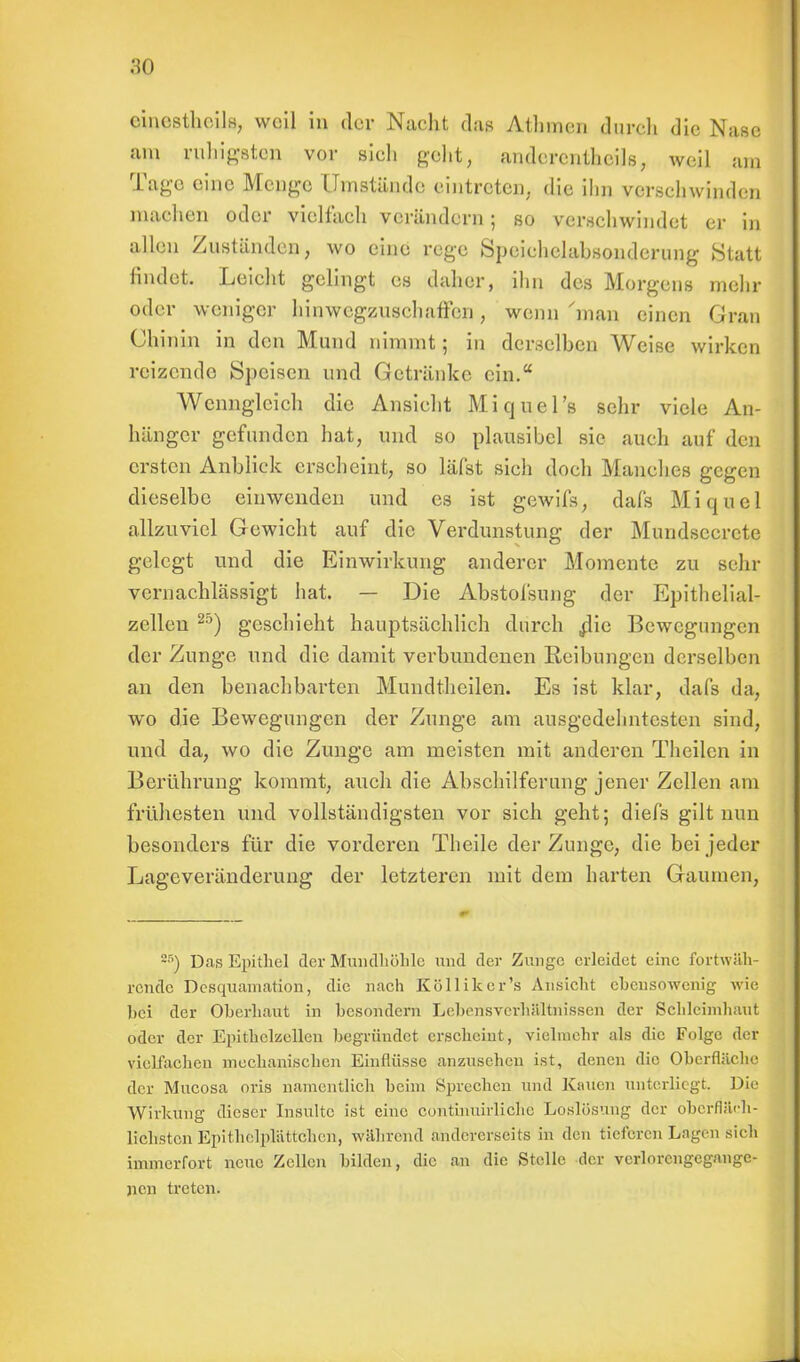 cinesthcils, weil in der Nacht das Athmen durch die Nase am ruhigsten vor sieh geht, anderenthcils, weil am Tage eine Menge Umstände eintreten, die ihn verschwinden machen oder vielfach verändern; so verschwindet er in allen Zuständen, wo eine rege Speichelabsonderung Statt findet. Leicht gelingt es daher, ihn des Morgens mehr oder weniger hinwegzuschaffen, wenn'man einen Gran Chinin in den Mund nimmt; in derselben Weise wirken reizende Speisen und Getränke ein. Wenngleich die Ansicht Miquel's sehr viele An- hänger gefunden hat, und so plausibel sie auch auf den ersten Anblick erscheint, so läfst sich doch Manches gegen dieselbe einwenden und es ist gewifs, dafs Mi quel allzuviel Gewicht auf die Verdunstung der Mundsccrcte gelegt und die Einwirkung anderer Momente zu sehr vernachlässigt hat. — Die Abstolsung der Epithelial- zellen 2ö) geschieht hauptsächlich durch .die Bewegungen der Zunge und die damit verbundenen Reibungen derselben an den benachbarten Mundtheilen. Es ist klar, dafs da, wo die Bewegungen der Zunge am ausgedehntesten sind, und da, wo die Zunge am meisten mit anderen Theilen in Berührung kommt, auch die Abschilferung jener Zellen am frühesten und vollständigsten vor sich geht; diefs gilt nun besonders für die vorderen Theile der Zunge, die bei jeder Lageveränderung der letzteren mit dem harten Gaumen, Z5) Das Epithel der Mundhöhle und der Zunge erleidet eine fortwäh- rende Desquamation, die nach Kölliker's Ansicht ebensowenig wie bei der Oberhaut in besondern Lebensverhältnissen der Schleimhaut oder der Epithclzellen begründet erscheint, vielmehr als die Folge der vielfachen mechanischen Einflüsse anzusehen ist, denen die Oberfläche der Mucosa oris namentlich beim Sprechen und Kauen unterliegt. Die Wirkung dieser Insulte ist eine continuirliche Loslösung der oberfläch- lichsten Epithelpliittchen, während andererseits in den tieferen Lagen sich immerfort neue Zellen bilden, die an die Stelle der verlorengegange- nen treten.