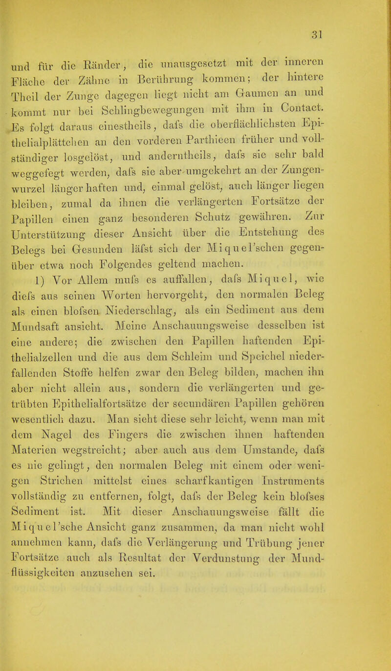 und für die Ränder-; die unausgesetzt mit der inneren Fläche der Zähne in Berührung kommen; der hintere Theil der Zunge dagegen liegt nicht am Gaumen an und kommt nur bei Schlingbewegungen mit ihm in Contact. Es folgt daraus einestheils, dafs die oberflächlichsten Epi- thelialplättchen an den vorderen Parthieen früher und voll- ständiger losgelöst, und anderntheils, dafs sie sehr bald weggefegt werden, dafs sie aber-umgekehrt an der Zungen- wurzel länger haften und, einmal gelöst, auch länger liegen bleiben, zumal da ihnen die verlängerten Fortsätze der Papillen einen ganz besonderen Schutz gewähren. Zur Unterstützung dieser Ansicht über die Entstehung des Belegs bei Gesunden läfst sich der Miquel'schen gegen- über etwa noch Folgendes geltend machen. 1) Vor Allem mufs es auffallen, dafs Miquel, wie diefs aus seinen Worten hervorgeht, den normalen Beleg als einen blofsen Niederschlag, als ein Sediment aus dem Mundsaft ansieht. Meine Anschauungsweise desselben ist eine andere; die zwischen den Papillen haftenden Epi- thelialzellen und die aus dem Sehleim und Speichel nieder- fallenden Stoffe helfen zwar den Beleg bilden, machen ihn aber nicht allein aus, sondern die verlängerten und ge- trübten Epithelialfortsätze der secundären Papillen gehören wesentlich dazu. Man sieht diese sehr leicht, wenn man mit dem Nagel des Fingers die zwischen ihnen haftenden Materien wegstreicht; aber auch aus dem Umstände, dafs es nie gelingt, den normalen Beleg mit einem oder weni- gen Strichen mittelst eines scharfkantigen Instruments vollständig zu entfernen, folgt, dafs der Beleg kein blofses Sediment ist. Mit dieser Anschauungsweise fällt die Miquel 'sehe Ansicht ganz zusammen, da man nicht wohl annehmen kann, dafs die Verlängerung und Trübung jener Fortsätze auch als Resultat der Verdunstung der Mund- flüssigkeiten anzusehen sei.