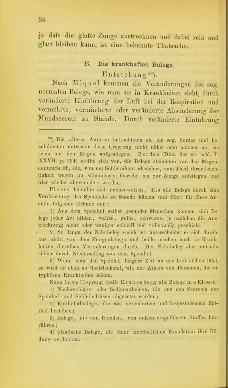 ja dafs die glatte Zunge austrocknen und dabei rein und glatt bleiben kann, ist eine bekannte Thatsache. B. Die krankhaften Belege. Entstehung20). Nach Miquel kommen die Veränderungen des sog. normalen Belegs, wie man sie in Krankheiten sieht, durch veränderte Einführung der Luft bei der Respiration und vermehrte, verminderte oder veränderte Absonderung der Mundsecrete zu Stande. Durch veränderte Einführung Z6) Die älteren Autoren betrachteten sie als sog. Sordes und be- zeichneten entweder ihren Ursprung nicht näher oder nahmen an, sie seien aus dem Magen aufgestiegen. Borden (Dict. des sc. med. T. XXVII. p. 234) stellte sich vor, die Belege stammten von den Magen- contentis ab, die, von der Schleimhaut absorbirt, zum Theil ihrer Leich- tigkeit wegen im submucöseu Gewebe bis zur Zunge aufstiegen und hier wieder abgesondert würden. Piorry bemühte sich nachzuweisen, dafs alle Belege durch eine Verdunstung des Speichels zu Stande kämen und führt für diese An- sicht folgende Gründe auf : 1) Aus dem Speichel selbst gesunder Menschen können sich Be- lege jeder Art bilden, weifse , gelbe , schwarze, je nachdem die Aus- trocknung mehr oder weniger schnell und vollständig geschieht. 2) So lange der Zahnbeleg weich ist, unterscheidet er sich durch- aus nicht von dem Zungenbelege und beide machen auch in Krank- heiten dieselben Veränderungen durch. Der Zahnbeleg aber entsteht sicher durch Niederschlag aus dem Speichel. 3) Wenn man den Speichel längere Zeit an der Luft stehen läfst, so wird er eben so übelriechend, wie der Athem von Personen, die an typhösen Krankheiten leiden. Nach ihrem Ursprung theilt Krukenberg alle Belege in 4 Klassen : 1) Niederschlags- oder Sedimentbelege, die aus den Secreten der Speichel- und Schleimdrüsen abgesetzt werden; 2) Epithelialbelege, die aus verändertem und losgestofscncm Epi- thel bestehen; 3) Belege, die von fremden, von aufsen eingeführten Stoffen her- rühren ; 4) plastische Belege, die einer entzündlichen Exsudation ihre Bil- dung verdanken.