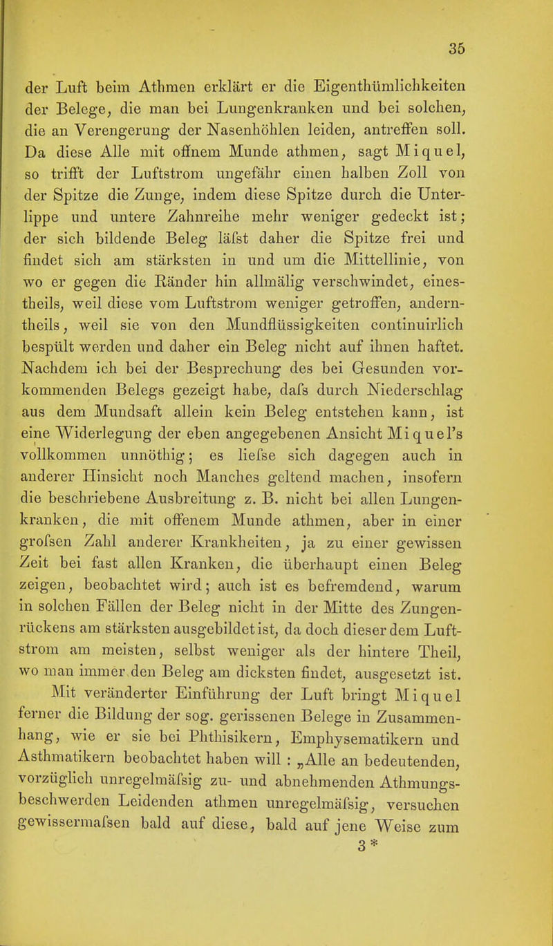 der Luft beim Athraen erklärt er die Eigentümlichkeiten der Belege, die man bei Lungenkranken und bei solchen, die an Verengerung der Nasenhöhlen leiden, antreffen soll. Da diese Alle mit offnem Munde athmen, sagt Miquel, so trifft der Luftstrom ungefähr einen halben Zoll von der Spitze die Zunge, indem diese Spitze durch die Unter- lippe und untere Zahnreihe mehr weniger gedeckt ist; der sich bildende Beleg läfst daher die Spitze frei und findet sich am stärksten in und um die Mittellinie, von wo er gegen die Ränder hin allmälig verschwindet, eines- theils, weil diese vom Luftstrom weniger getroffen, andern- theils, weil sie von den Mundflüssigkeiten continuirlich bespült werden und daher ein Beleg nicht auf ihnen haftet. Nachdem ich bei der Besprechung des bei Gesunden vor- kommenden Belegs gezeigt habe, dafs durch Niederschlag aus dem Mundsaft allein kein Beleg entstehen kann, ist eine Widerlegung der eben angegebenen Ansicht Miquel's vollkommen unnöthig; es liefse sich dagegen auch in anderer Hinsicht noch Manches geltend machen, insofern die beschriebene Ausbreitung z. B. nicht bei allen Lungen- kranken, die mit offenem Munde athmen, aber in einer grofsen Zahl anderer Krankheiten, ja zu einer gewissen Zeit bei fast allen Kranken, die überhaupt einen Beleg zeigen, beobachtet wird; auch ist es befremdend, warum in solchen Fällen der Beleg nicht in der Mitte des Zungen- rückens am stärksten ausgebildet ist, da doch dieser dem Luft- strom am meisten, selbst weniger als der hintere Theil, wo man immei\den Beleg am dicksten findet, ausgesetzt ist. Mit veränderter Einführung der Luft bringt Miquel ferner die Bildung der sog. gerissenen Belege in Zusammen- hang, wie er sie bei Phthisikern, Emphysematikern und Asthmatikern beobachtet haben will : „Alle an bedeutenden, vorzüglich unregelmäfsig zu- und abnehmenden Athmungs- beschwerden Leidenden athmen unregelmäfsig, versuchen gewissermafsen bald auf diese, bald auf jene Weise zum 3*