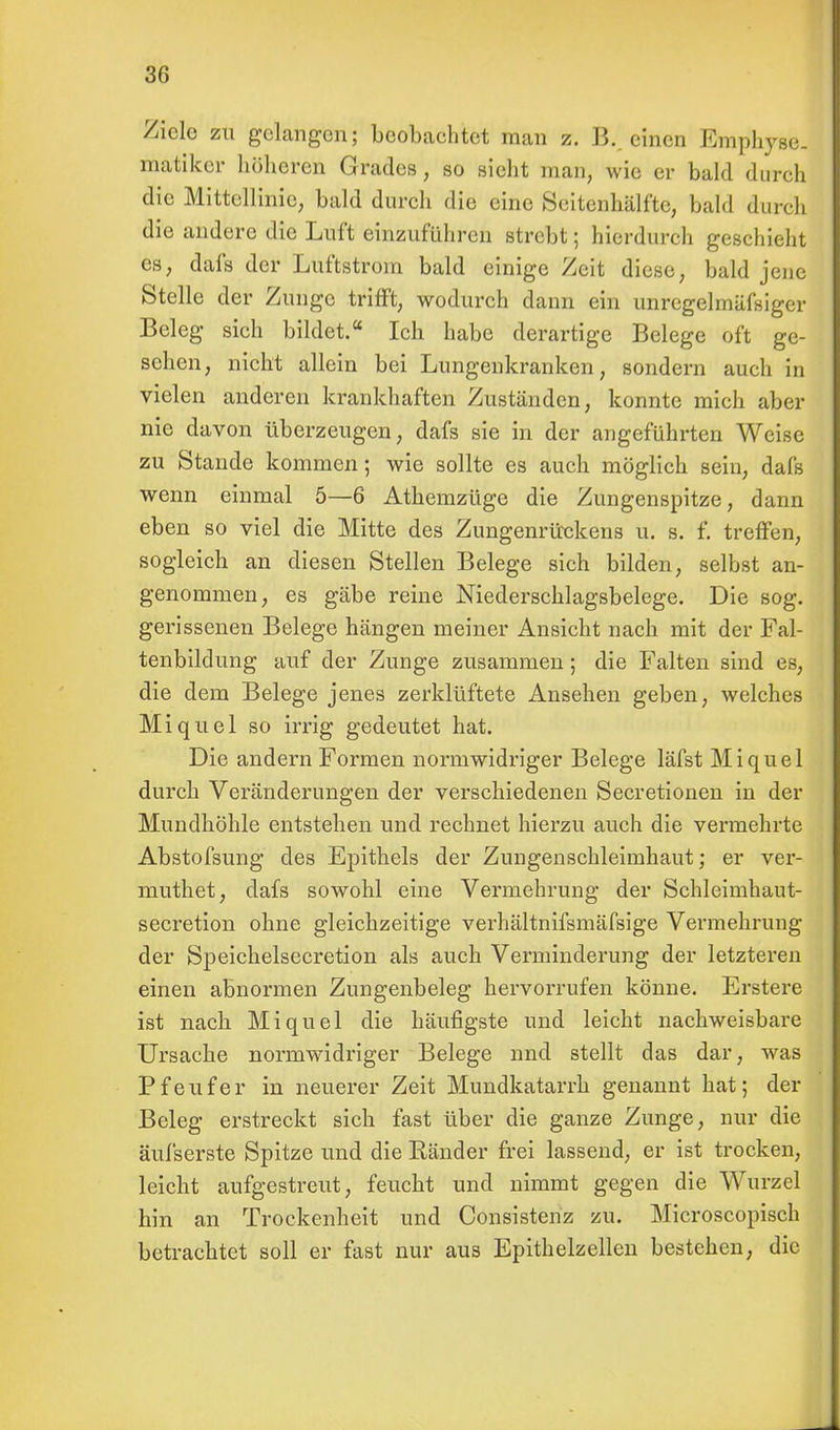 Ziele zu gelangen; beobachtet man z. B. einen Emphyse. matiker höheren Grades, so sieht man, wie er bald durch die Mittellinie, bald durch die eine Seitenbälfte, bald durch die andere die Luft einzuführen strebt; hierdurch geschieht es, dafs der Luftstrom bald einige Zeit diese, bald jene Stelle der Zunge trifft, wodurch dann ein unregelmäfsiger Beleg sich bildet. Ich habe derartige Belege oft ge- sehen, nicht allein bei Lungenkranken, sondern auch in vielen anderen krankhaften Zuständen, konnte mich aber nie davon überzeugen, dafs sie in der angeführten Weise zu Stande kommen; wie sollte es auch möglich sein, dafs wenn einmal 5—6 Athemzüge die Zungenspitze, dann eben so viel die Mitte des Zungenrückens ü. s. f. treffen, sogleich an diesen Stellen Belege sich bilden, selbst an- genommen, es gäbe reine Niederschlagsbelege. Die sog. gerissenen Belege hängen meiner Ansicht nach mit der Fal- tenbildung auf der Zunge zusammen; die Falten sind es, die dem Belege jenes zerklüftete Ansehen geben, welches Miquel so irrig gedeutet hat. Die andern Formen normwidriger Belege läfst Miquel durch Veränderungen der verschiedenen Secretionen in der Mundhöhle entstehen und rechnet hierzu auch die vermehrte Abstofsung des Epithels der Zungenschleimhaut; er ver- muthet, dafs sowohl eine Vermehrung der Schleimhaut- secretion ohne gleichzeitige verhältnifsmäfsige Vermehrung der Speichelsecretion als auch Verminderung der letzteren einen abnormen Zungenbeleg hervorrufen könne. Erstere ist nach Miquel die häufigste und leicht nachweisbare Ursache normwidriger Belege nnd stellt das dar, was Pfeufer in neuerer Zeit Mundkatarrh genannt hat; der Beleg erstreckt sich fast über die ganze Zunge, nur die äufserste Spitze und die Bänder frei lassend, er ist trocken, leicht aufgestreut, feucht und nimmt gegen die Wurzel hin an Trockenheit und Consistenz zu. Microscopisch betrachtet soll er fast nur aus Epithelzellen bestehen, die