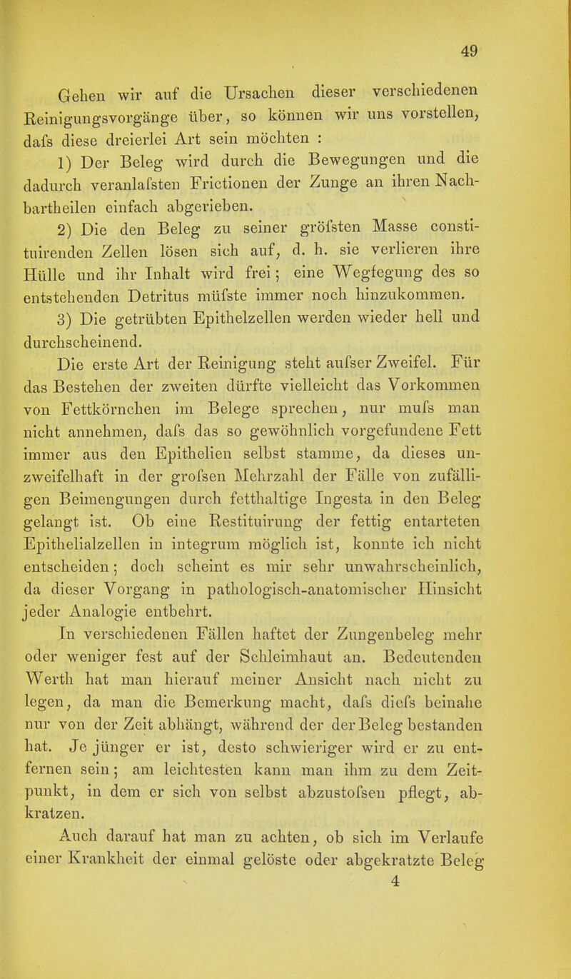 Gehen wir auf die Ursachen dieser verschiedenen Reinigungsvorgänge über, so können wir uns vorstellen, dafs diese dreierlei Art sein möchten : 1) Der Beleg wird durch die Bewegungen und die dadurch veranlafsten Frictionen der Zunge an ihren Nach- bartheilen einfach abgerieben. 2) Die den Beleg zu seiner gröfsten Masse consti- tuirenden Zellen lösen sich auf, d. h. sie verlieren ihre Hülle und ihr Inhalt wird frei; eine Wegfegung des so entstehenden Detritus müfste immer noch hinzukommen. 3) Die getrübten Epithelzellen werden wieder hell und durchscheinend. Die erste Art der Reinigung steht aufser Zweifel. Für das Bestehen der zweiten dürfte vielleicht das Vorkommen von Fettkörnchen im Belege sprechen, nur mufs man nicht annehmen, dafs das so gewöhnlich vorgefundene Fett immer aus den Epithelien selbst stamme, da dieses un- zweifelhaft in der grofsen Mehrzahl der Fälle von zufälli- gen Beimengungen durch fetthaltige Ingesta in den Beleg gelangt ist. Ob eine Restituirung der fettig entarteten Epithelialzellen in integrum möglich ist, konnte ich nicht entscheiden; doch scheint es mir sehr unwahrscheinlich, da dieser Vorgang in pathologisch-anatomischer Hinsicht jeder Analogie entbehrt. In verschiedenen Fällen haftet der Zungenbeleg mehr oder weniger fest auf der Schleimhaut an. Bedeutenden Werth hat man hierauf meiner Ansicht nach nicht zu legen, da man die Bemerkung macht, dafs dicfs beinahe nur von der Zeit abhängt, während der der Beleg bestanden hat. Je jünger er ist, desto schwieriger wird er zu ent- fernen sein; am leichtesten kann man ihm zu dem Zeit- punkt, in dem er sich von selbst abzustofsen pflegt, ab- kratzen. Auch darauf hat man zu achten, ob sich im Verlaufe einer Krankheit der einmal gelöste oder abgekratzte Beleg 4