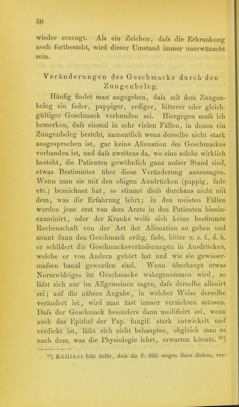 wieder erzeugt. Als ein Zeichen, dafs die Erkrankung noch fortbesteht, wird dieser Umstand immer unerwünscht sein. Veränderungen des Geschmacks durch den Zungcnbeleg. Häufig findet man angegeben, dafs mit dem Zungcn- beleg ein fader, pappiger, erdiger, bitterer oder gleich- gültiger Geschmack verbunden sei. Hiergegen mufs ich bemerken, dafs einmal in sehr vielen Fällen, in denen ein Zungenbeleg besteht, namentlich wenn derselbe nicht stark ausgesprochen ist, gar keine Alienation des Geschmackes vorhanden ist, und dafs zweitens da, wo eine solche wirklich besteht, die Patienten gewöhnlich ganz aufser Stand sind, etwas Bestimmtes über diese Veränderung auszusagen. Wenn man sie mit den obigen Ausdiiicken (pappig, fade etc.) bezeichnet hat, so stimmt diefs durchaus nicht mit dem, was die Erfahrung lehrt; in den meisten Fällen werden jene erst von dem Arzte in den Patienten hinein- examinirt, oder der Kranke weifs sich keine bestimmte Rechenschaft von der Art der Alienation zu geben und nennt dann den Geschmack erdig, fade, bitter u. s. f., d. h. er schildert die Geschmacksveränderungen in Ausdrücken, welche er von Andern gehört hat und wie sie gewisser- mafsen banal geworden sind. Wenn überhaupt etwas Normwidriges im Geschmacke wahrgenommen wird, so läfst sich nur im Allgemeinen sagen, dafs derselbe alienirt sei; auf die nähere Angabe, in welcher Weise derselbe verändert ist, wird man fast immer verzichten müssen. Dafs der Geschmack besonders dann modificirt sei, wenn auch das Epithel der Pap. fungif. stark entwickelt und verdickt ist, läfst sich nicht behaupten, obgleich man es nach dem, was die Physiologie lehrt, erwarten könnte. 3') 3;i) Köllikcr hält dafür, dafs die fei fiUf. wegen ihres dicken, ver-