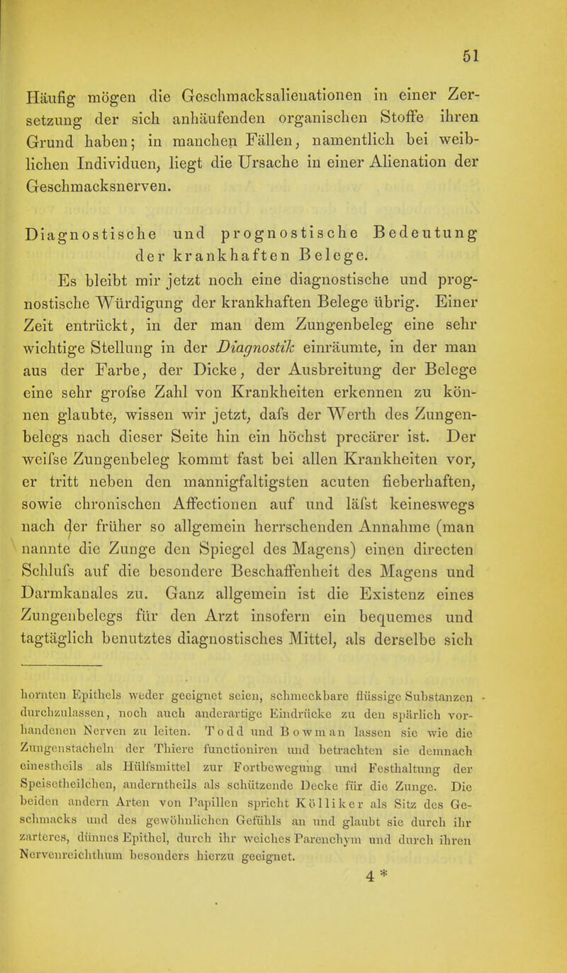 Häufig mögen die Geschmacksalieuationen in einer Zer- setzung der sich anhäufenden organischen Stoffe ihren Grund haben; in manchen Fällen, namentlich bei weib- lichen Individuen, liegt die Ursache in einer Alienation der Geschmacksnerven. Diagnostische und prognostische Bedeutung der krankhaften Belege. Es bleibt mir jetzt noch eine diagnostische und prog- nostische Würdigung der krankhaften Belege übrig. Einer Zeit entrückt, in der man dem Zungenbeleg eine sehr wichtige Stellung in der Diagnostik einräumte, in der man aus der Farbe, der Dicke, der Ausbreitung der Belege eine sehr grofse Zahl von Krankheiten erkennen zu kön- nen glaubte, wissen wir jetzt, dafs der Werth des Zungen- belegs nach dieser Seite hin ein höchst precärer ist. Der weifse Zungenbeleg kommt fast bei allen Krankheiten vor, er tritt neben den mannigfaltigsten acuten fieberhaften, sowie chronischen Affectionen auf und läfst keineswegs nach cjer früher so allgemein herrschenden Annahme (man nannte die Zunge den Spiegel des Magens) einen directen Schlufs auf die besondere Beschaffenheit des Magens und Darmkanales zu. Ganz allgemein ist die Existenz eines Zungenbelegs für den Arzt insofern ein bequemes und tagtäglich benutztes diagnostisches Mittel, als derselbe sich hörnten Epithels weder geeignet seien, schincckhare flüssige Suhstanzen durchzulassen, noch mich anderartige Eindrücke zu den spärlich vor- handenen Nerven zu leiten. Todd und Bowman lassen sie wie die Zungenstachcln der Thiere iunetioniren und betrachten sie demnach einestheils als Hülisniittel zur Fortbewegung und Fcsthaltung der Speisetlieilchcn, anderntheils als schützende Decke für die Zunge. Die beiden andern Arten von Papillen spricht Köllikcr als Sitz des Ge- schmacks und des gewöhnlichen Gefühls an und glaubt sie durch ihr zarteres, dünnes Epithel, durch ihr weiches Parcnchym und durch ihren Nervenreichthum besonders hierzu geeignet. 4 *