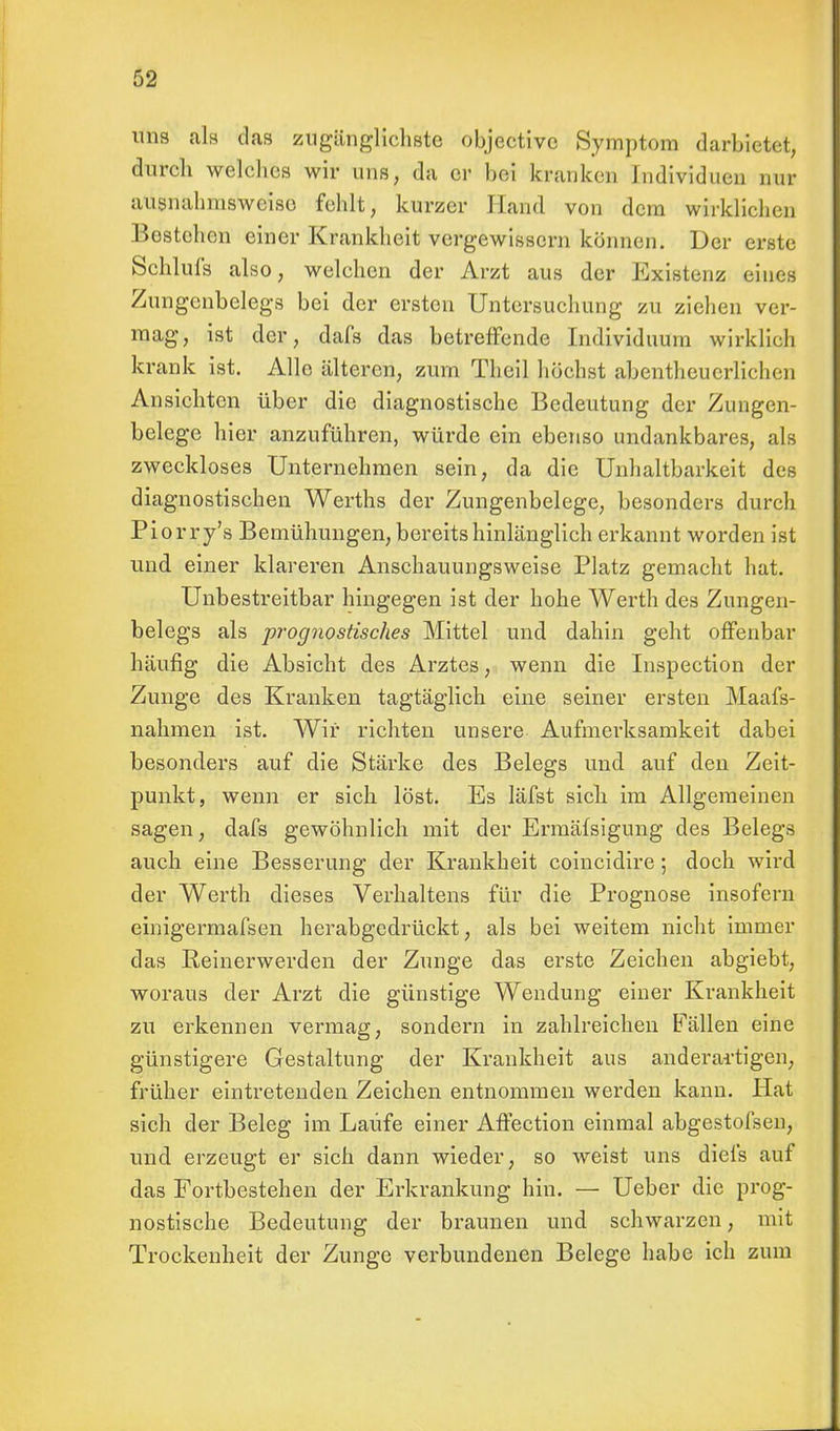 uns als das zugänglichste objectivc Symptom darbietet, durch welches wir uns, da er bei kranken Individuen nur ausnahmsweise fehlt, kurzer Hand von dem wirklichen Bestehen einer Krankheit vergewissern können. Der erste Schlufs also, welchen der Arzt aus der Existenz eines Zungenbelegs bei der ersten Untersuchung zu ziehen ver- mag, ist der, dafs das betreffende Individuum wirklich krank ist. Alle älteren, zum Theil höchst abentheuerlichen Ansichten über die diagnostische Bedeutung der Zungen- belege hier anzuführen, würde ein ebenso undankbares, als zweckloses Unternehmen sein, da die Unhaltbarkeit des diagnostischen Werths der Zungenbelege, besonders durch Piorry's Bemühungen, bereits hinlänglich erkannt worden ist und einer klareren Anschauungsweise Platz gemacht hat. Unbestreitbar hingegen ist der hohe Werth des Zungen- belegs als prognostisches Mittel und dahin geht offenbar häufig die Absicht des Arztes, wenn die Inspection der Zunge des Kranken tagtäglich eine seiner ersten Maafs- nahmen ist. Wir richten unsere Aufmerksamkeit dabei besonders auf die Stärke des Belegs und auf den Zeit- punkt, wenn er sich löst. Es läfst sicli im Allgemeinen sagen, dafs gewöhnlich mit der Ermäfsigung des Belegs auch eine Besserung der Krankheit coincidire; doch wird der Werth dieses Verhaltens für die Prognose insofern einigermafsen herabgedrückt, als bei weitem nicht immer das Reinerwerden der Zunge das erste Zeichen abgiebt, woraus der Arzt die günstige Wendung einer Krankheit zu erkennen vermag, sondern in zahlreichen Fällen eine günstigere Gestaltung der Krankheit aus anderai-tigen, früher eintretenden Zeichen entnommen werden kann. Hat sich der Beleg im Laufe einer Affection einmal abgestofsen, und erzeugt er sich dann wieder, so weist uns diefs auf das Fortbestehen der Erkrankung hin. — Ueber die prog- nostische Bedeutung der braunen und schwarzen, mit Trockenheit der Zunge verbundenen Belege habe ich zum