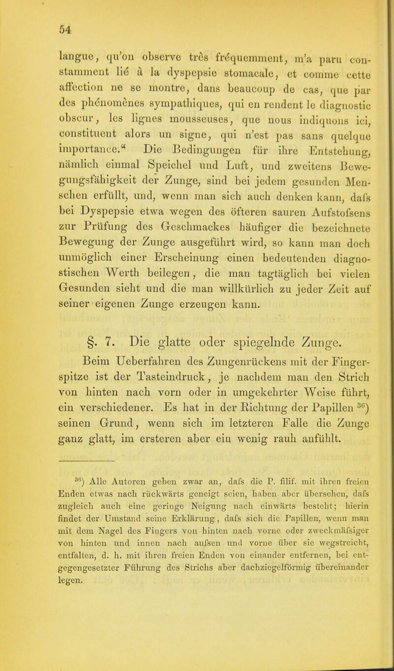 languc, qu'on observo tres frequemment, m'a paru con- stamment lid a la dyspepsie stomacale, et coinme cette affection ne se montre, dans beaueoup de cas, que bar des phdnomenes sympathiques, qui en rendent le diagnostic obseur, les lignes mousseuses, que nous indiquons ici; eonstituent alors un signe, qui n'est pas sans quelque iinportance. Die Bedingungen für ihre Entstehung, nämlieh einmal Speichel und Luft, und zweitens Bewe- gungsfähigkeit der Zunge, sind bei jedem gesunden Men- schen erfüllt, und, wenn man sich auch denken kann, dafs bei Dyspepsie etwa wegen des öfteren sauren Aufstofsens zur Prüfung des Geschmackes häufiger die bezeichnete Bewegung der Zunge ausgeführt wird, so kann man doch unmöglich einer Erscheinung einen bedeutenden diagno- stischen Werth beilegen, die man tagtäglich bei vielen Gesunden sieht und die man willkürlich zu jeder Zeit auf seiner eigenen Zunge erzeugen kann. §. 7. Die glatte oder spiegelnde Zunge. Beim Ueberfahren des Zungenrückens mit der Finger- spitze ist der Tasteindruck, je nachdem man den Strich von hinten nach vorn oder in umgekehrter Weise führt, ein verschiedener. Es hat in der Richtung der Papillen 36) seinen Grund, wenn sich im letzteren Falle die Zunge ganz glatt, im ersteren aber ein wenig rauh anfühlt. 86) Alle Autoren geben zwar an, dafs die P. filif. mit ihren freien Enden etwas nach rückwärts geneigt seien, haben aber übersehen, dafs zugleich auch eine geringe Neigung nach einwärts bestellt; hierin findet der Umstand seine Erklärung, dafs sich die Papillen, wenn man mit dem Nagel des Fingers von hinten nach vorne oder zweckmässiger von hinten und innen nach aufsen und vorne über sie wegstreicht, entfalten, d. h. mit ihren freien Enden von einander entfernen, bei ent- gegengesetzter Führung des Strichs aber dachziegelförmig übereinander legen.