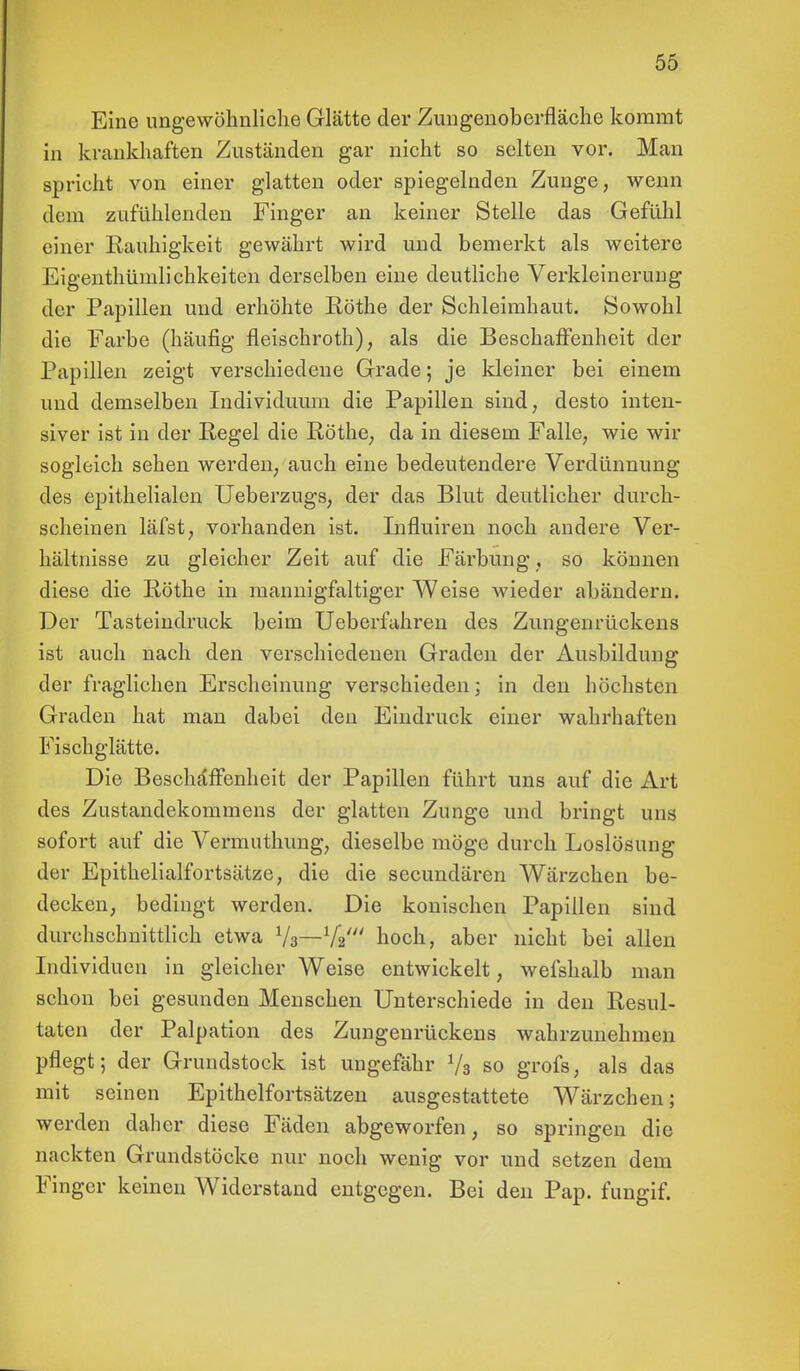 Eine ungewöhnliche Glätte der Zungenoberfläche kommt in krankhaften Zuständen gar nicht so selten vor. Man spricht von einer glatten oder spiegelnden Zunge, wenn dem zufühlenden Finger an keiner Stelle das Gefühl einer Rauhigkeit gewährt wird und bemerkt als weitere Eigenthümlichkeiten derselben eine deutliche Verkleinerung der Papillen und erhöhte Rothe der Schleimhaut. Sowohl die Farbe (häufig fleischroth), als die Beschaffenheit der Papillen zeigt verschiedene Grade; je kleiner bei einem und demselben Individuum die Papillen sind, desto inten- siver ist in der Regel die Rothe, da in diesem Falle, wie wir sogleich sehen werden, auch eine bedeutendere Verdünnung des epithelialen Ueberzugs, der das Blut deutlicher durch- scheinen läfst, vorhanden ist. Influiren noch andere Ver- hältnisse zu gleicher Zeit auf die Färbung, so können diese die Rothe in mannigfaltiger Weise wieder abändern. Der Tasteindruck beim Ueberfahren des Zungenrückens ist auch nach den verschiedenen Graden der Ausbildung der fraglichen Erscheinung verschieden; in den höchsten Graden hat man dabei den Eindruck einer wahrhaften Fisch glätte. Die Beschaffenheit der Papillen führt uns auf die Art des Zustandekommens der glatten Zunge und bringt uns sofort auf die Vermuthung, dieselbe möge durch Loslösung der Epithelialfortsätze, die die secundären Wärzchen be- decken, bedingt werden. Die konischen Papillen sind durchschnittlich etwa Y3—Y2' hoch, aber nicht bei allen Individuen in gleicher Weise entwickelt, wefshalb man schon bei gesunden Menschen Unterschiede in den Resul- taten der Palpation des Zungenrückens wahrzunehmen pflegt; der Grundstock ist ungefähr Ys so grofs, als das mit seinen Epithelfortsätzen ausgestattete Wärzchen; werden daher diese Fäden abgeworfen, so springen die nackten Grundstöcke nur noch wenig vor und setzen dem Finger keinen Widerstand entgegen. Bei den Pap. fungif.