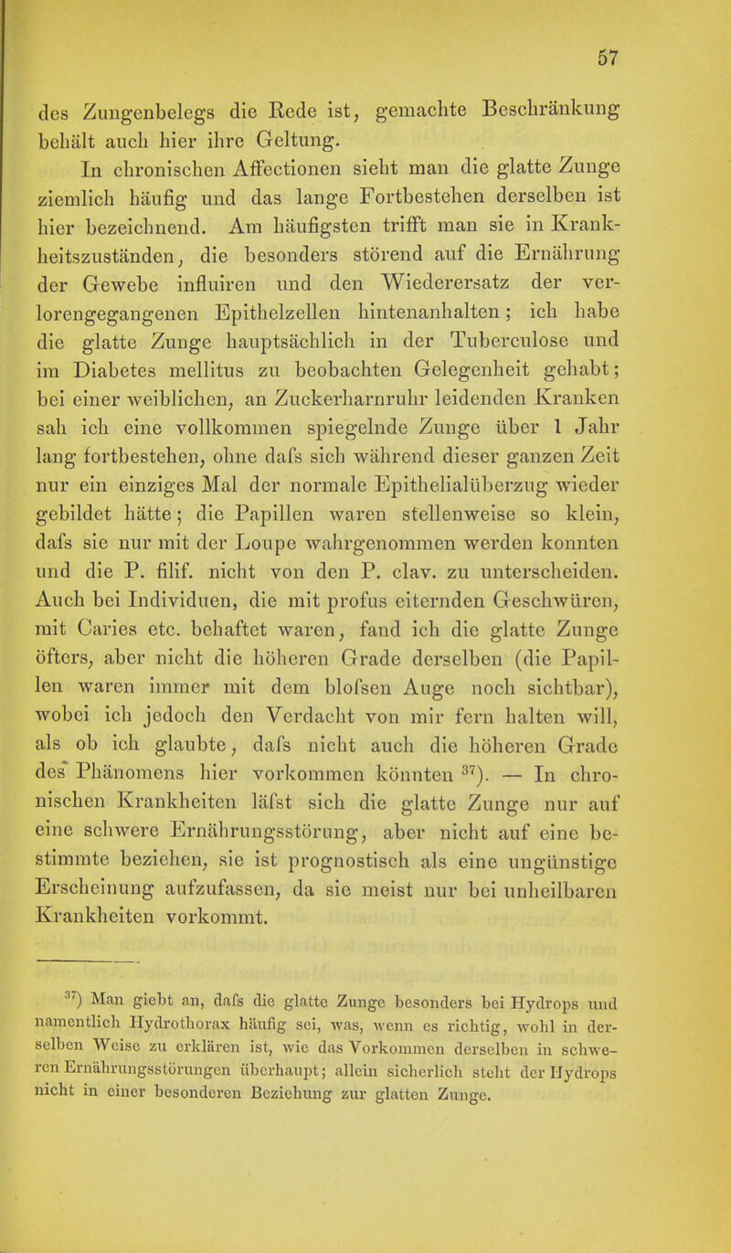 des Zungenbelegs die Kede ist, gemachte Beschränkung behält auch hier ihre Geltung. In chronischen Affectionen sieht man die glatte Zunge ziemlich häufig und das lange Fortbestehen derselben ist hier bezeichnend. Am häufigsten trifft man sie in Krank- heitszuständen; die besonders störend auf die Ernährung der Gewebe influiren und den Wiederersatz der ver- lorengegangenen Epithelzellen hintenanhalten; ich habe die glatte Zunge hauptsächlich in der Tuberculose und im Diabetes mellitus zu beobachten Gelegenheit gehabt; bei einer weiblichen, an Zuckerharnruhr leidenden Kranken sah ich eine vollkommen spiegelnde Zunge über 1 Jahr lang fortbestehen, ohne dafs sich während dieser ganzen Zeit nur ein einziges Mal der normale Epithelialübcrzug wieder gebildet hätte; die Papillen waren stellenweise so klein, dafs sie nur mit der Loupe wahrgenommen werden konnten und die P. filif. nicht von den P. clav. zu unterscheiden. Auch bei Individuen, die mit profus eiternden Geschwüren, mit Caries etc. behaftet waren, fand ich die glatte Zunge Öfters, aber nicht die höheren Grade derselben (die Papil- len waren immer mit dem blofsen Auge noch sichtbar), wobei ich jedoch den Verdacht von mir fern halten will, als ob ich glaubte, dafs nicht auch die höheren Grade des* Phänomens hier vorkommen könnten 37). — In chro- nischen Krankheiten läfst sich die glatte Zunge nur auf eine schwere Ernährungsstörung, aber nicht auf eine be- stimmte beziehen, sie ist prognostisch als eine ungünstige Erscheinung aufzufassen, da sie meist nur bei unheilbaren Krankheiten vorkommt. 37) Man giebt an, dafs die glatte Zunge besonders bei Hydrops und namentlich Hydrothorax häufig sei, was, wenn es richtig, wohl in der- selben Weise zu erklären ist, wie das Vorkommen derselben in schwe- ren Ernährungsstörungen überhaupt; allein sicherlich steht der Hydrops nicht in einer besonderen Beziehung zur glatten Zunge.