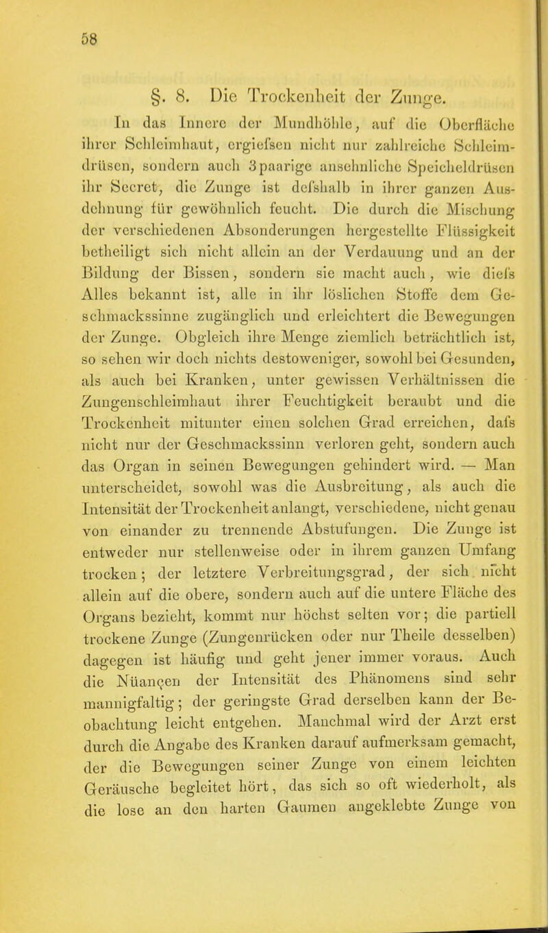 §. 8. Die Trockenheit der Zunge. In das Innere der Mundhöhle, auf die Oberfläche ihrer Schleimhaut, ergiefsen nicht nur zahlreiche Schleim- drüsen, sondern auch 3 paarige anselmliche Speicheldrüsen ihr Secret, die Zunge ist defshalb in ihrer ganzen Aus- dehnung für gewöhnlich feucht. Die durch die Mischung der verschiedenen Absonderungen hergestellte Flüssigkeit betheiligt sich nicht allein an der Verdauung und an der Bildung der Bissen, sondern sie macht auch, wie diels Alles bekannt ist, alle in ihr löslichen Stoffe dem Ge- schmackssinne zugänglich und erleichtert die Bewegungen der Zunge. Obgleich ihre Menge ziemlich beträchtlich ist, so sehen wir doch nichts destoweniger, sowohl bei Gesunden, als auch bei Kranken, unter gewissen Verhältnissen die Zungenschleimhaut ihrer Feuchtigkeit beraubt und die Trockenheit mitunter einen solchen Grad erreichen, dafs Hiebt nur der Geschmackssinn verloren geht, sondern auch das Organ in seinen Bewegungen gehindert wird. — Man unterscheidet, sowohl was die Ausbreitung, als auch die Intensität der Trockenheit anlangt, verschiedene, nicht genau von einander zu trennende Abstufungen. Die Zunge ist entweder nur stellenweise oder in ihrem ganzen Umfang trocken; der letztere Verbreitungsgrad, der sich nicht allein auf die obere, sondern auch auf die untere Fläche des Organs bezieht, kommt nur höchst selten vor; die partiell trockene Zunge (Zungenrücken oder nur Theile desselben) dagegen ist häufig und geht jener immer voraus. Auch die Nüancen der Intensität des Phänomens sind sehr mannigfaltig; der geringste Grad derselben kann der Be- obachtung leicht entgehen. Manchmal wird der Arzt erst durch die Angabe des Kranken darauf aufmerksam gemacht, der die Bewegungen seiner Zunge von einem leichten Geräusche begleitet hört, das sich so oft wiederholt, als die lose an den harten Gaumen angeklebte Zunge von