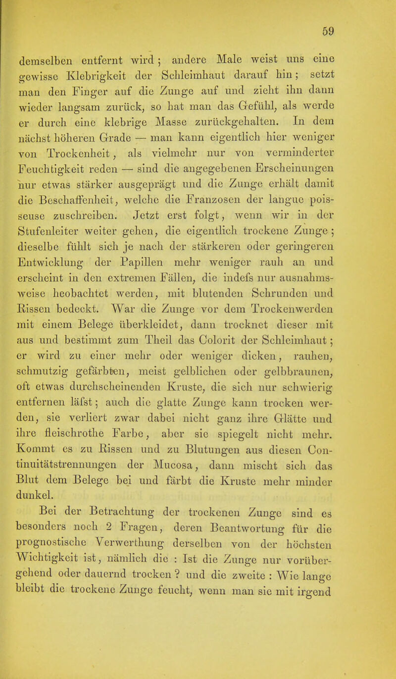 demselben entfernt wird ; andere Male weist uns eine gewisse Klebrigkeit der Schleimhaut darauf hin; setzt man den Finger auf die Zunge auf und zieht ihn dann wieder langsam zurück, so hat man das Gefühl, als werde er durch eine klebrige Masse zurückgehalten. In dem nächst höheren Grade — man kann eigentlich hier weniger von Trockenheit, als vielmehr nur von verminderter Feuchtigkeit reden — sind die angegebenen Erscheinungen nur etwas stärker ausgeprägt und die Zunge erhält damit die Beschaffenheit, welche die Franzosen der languo pois- seusc zuschreiben. Jetzt erst folgt, wenn wir in der Stufenleiter weiter gehen, die eigentlich trockene Zunge; dieselbe fühlt sich je nach der stärkeren oder geringeren Entwicklung der Papillen mehr weniger rauh an und erscheint in den extremen Fällen, die indefs nur ausnahms- weise heobachtet werden, mit blutenden Schrunden und Rissen bedeckt. War die Zunge vor dem Trockenwerden mit einem Belege überkleidet, dann trocknet dieser mit aus und bestimmt zum Theil das Colorit der Schleimhaut; er wird zu einer mehr oder weniger dicken, rauhen, schmutzig gefärbten, meist gelblichen oder gelbbraunen, oft etwas durchscheinenden Kruste, die sich nur schwierig entfernen läfst; auch die glatte Zunge kann trocken wer- den, sie verliert zwar dabei nicht ganz ihre Glätte und ihre fleischrothe Farbe, aber sie spiegelt nicht mehr. Kommt es zu Hissen und zu Blutungen aus diesen Con- tinuitätstrennungen der Mucosa, dann mischt sich das Blut dem Belege bei und färbt die Kruste mehr minder dunkel. Bei der Betrachtung der trockenen Zunge sind es besonders noch 2 Fragen, deren Beantwortung für die prognostische Verwerthung derselben von der höchsten Wichtigkeit ist, nämlich die : Ist die Zunge nur vorüber- gehend oder dauernd trocken ? und die zweite : Wie lange bleibt die trockene Zunge feucht, wenn man sie mit irgend