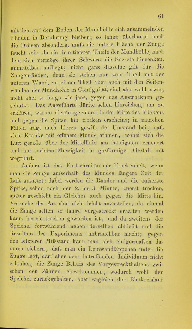 mit den auf dem Boden der Mundhöhle sich ansammelnden Fluiden in Berührung bleiben; so lange überhaupt noch die Drüsen absondern, mufs die untere Fläche der Zunge feucht sein, da sie dem tiefsten Theile der Mundhöhle, nach dem sich vermöge ihrer Schwere die Secrete hinsenken, unmittelbar aufliegt; nicht ganz dasselbe gilt für die Zungenränder, denn sie stehen nur zum Theil mit der unteren Wand, zu einem Theil aber auch mit den Seiten- wänden der Mundhöhle in Contiguität, sind also wohl etwas, nicht aber so lange wie jene, gegen das Austrocknen ge- schützt. Das Angeführte dürfte schon hinreichen, um zu erklären, warum die Zunge zuerst in der Mitte des Rückens und gegen die Spitze hin trocken erscheint; in manchen Fällen trägt auch hierzu gewifs der Umstand bei , dafs viele Kranke mit offenem Munde athmen, wobei sich die Luft gerade über der Mittellinie am häufigsten erneuert und am meisten Flüssigkeit in gasförmiger Gestalt mit wegführt. Anders ist das Fortschreiten der Trockenheit, wenn man die Zunge aufserhalb des Mundes längere Zeit der Luft aussetzt; dabei werden die Ränder und die äufserste Spitze, schon nach der 2. bis 3. Minute, zuerst trocken, später geschieht ein Gleiches auch gegen die Mitte hin. Versuche der Art sind nicht leicht anzustellen, da einmal die Zunge selten so lange vorgestreckt erhalten werden kann, bis sie trocken geworden ist, und da zweitens der Speichel fortwährend neben derselben abfliefst und die Resultate des Experiments unbrauchbar macht; gegen den letzteren Mifsstand kann man sich einigermafsen da- durch sichern, dafs man ein Leinwandläppchen unter die Zunge legt, darf aber dem betreffenden Individuum nicht erlauben, die Zunge Behufs des Vorgestreckthaltens zwi- schen den Zähnen einzuklemmen, wodurch wohl der Speichel zurückgehalten, aber zugleich der Blutkreislauf