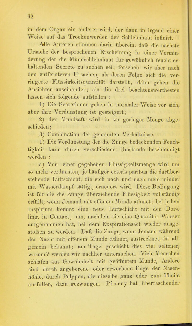 in dem Organ ein anderer wird, der dann in irgend einer Weise auf das Trockenwerden der Schleimhaut influirt. Alle Autoren stimmen darin überein, dafs die nächste Ursache der besprochenen Erscheinung in einer Vermin- derung der die Mundschleimhaut für gewöhnlich feucht er- haltenden Secrete zu suchen sei; forschen wir aber nach den entfernteren Ursachen, als deren Folge sich die ver- ringerte Flüssigkeitsquantität darstellt, dann gehen die Ansichten auseinander; als die drei beachtenswertesten lassen sich folgende aufstellen : 1) Die Secretionen gehen in normaler Weise vor sich, aber ihre Verdunstung ist gesteigert; 2) der Mundsaft wird in zu geringer Menge abge- schieden ; 3) Combination der genannten Verhältnisse. 1) Die Verdunstung der die Zunge bedeckenden Feuch- tigkeit kann durch verschiedene Umstände beschleunigt werden : a) Von einer gegebenen Flüssigkeitsmenge wird um so mehr verdunsten, je häufiger ceteris paribus die darüber- stehende Luftschicht, die sich nach und nach mehr minder mit Wasserdampf sättigt, erneuert wird. Diese Bedingung ist für die die Zunge überziehende Flüssigkeit vollständig erfüllt, wenn Jemand mit offenem Munde athmet; bei jedem Inspirium kommt eine neue Luftschicht mit den Dors. ling. in Contact, um, nachdem sie eine Quantität Wasser aufgenommen hat, bei dem Exspirationsact wieder ausgc- stofsen zu werden. Dafs die Zunge, wenn Jemand während der Nacht mit offenem Munde athmet, austrocknet, ist all- gemein bekannt; am Tage geschieht dies viel seltener, warum? werden wir nachher untersuchen. Viele Menschen schlafen aus Gewohnheit mit geöffnetem Munde, Andere sind durch angeborene oder erworbene Enge der Nasen- höhle, durch Polypen, die dieselbe ganz oder zum Theile ausfüllen, dazu gezwungen. Piorry hat überraschender