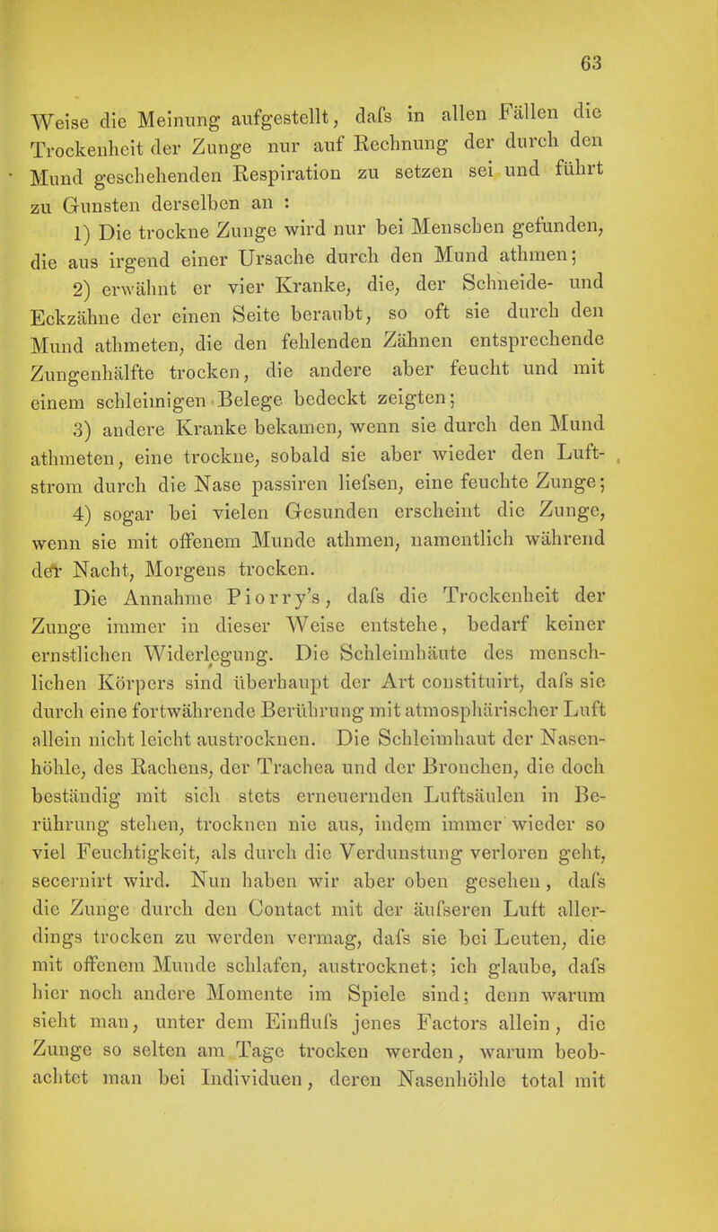 Weise die Meinung aufgestellt, dafs in allen Fällen die Trockenheit der Zunge nur auf Eechnung der durch den Mund geschehenden Kespiration zu setzen sei und führt zu Gunsten derselben an : 1) Die trockne Zunge wird nur bei Menschen gefunden, die aus irgend einer Ursache durch den Mund athraen; 2) erwähnt er vier Kranke, die, der Schneide- und Eckzähne der einen Seite beraubt, so oft sie durch den Mund athmeten, die den fehlenden Zähnen entsprechende Zungenhälfte trocken, die andere aber feucht und mit einem schleimigen Belege bedeckt zeigten; 3) andere Kranke bekamen, wenn sie durch den Mund athmeten, eine trockne, sobald sie aber wieder den Luft- strom durch die Nase passiren liefsen, eine feuchte Zunge; 4) sogar bei vielen Gesunden erscheint die Zunge, wenn sie mit offenem Munde athmen, namentlich während de*r Nacht, Morgens trocken. Die Annahme Piorry's, dafs die Trockenheit der Zunge immer in dieser Weise entstehe, bedarf keiner ernstlichen Widerlegung. Die Schleimhäute des mensch- lichen Körpers sind überhaupt der Art constituirt, dafs sie durch eine fortwährende Berührung mit atmosphärischer Luft allein nicht leicht austrocknen. Die Schleimhaut der Nasen- höhle, des Rachens, der Trachea und der Bronchen, die doch beständig mit sich stets erneuernden Luftsäulen in Be- rührung stehen, trocknen nie aus, indem immer wieder so viel Feuchtigkeit, als durch die Verdunstung verloren geht, secernirt wird. Nun haben wir aber oben gesehen , dafs die Zunge durch den Contact mit der äufseren Luft aller- dings trocken zu werden vermag, dafs sie bei Leuten, die mit offenem Munde schlafen, austrocknet; ich glaube, dafs hier noch andere Momente im Spiele sind; denn warum sieht man, unter dem Einflufs jenes Factors allein, die Zunge so selten am Tage trocken werden, warum beob- achtet man bei Individuen, deren Nasenhöhle total mit