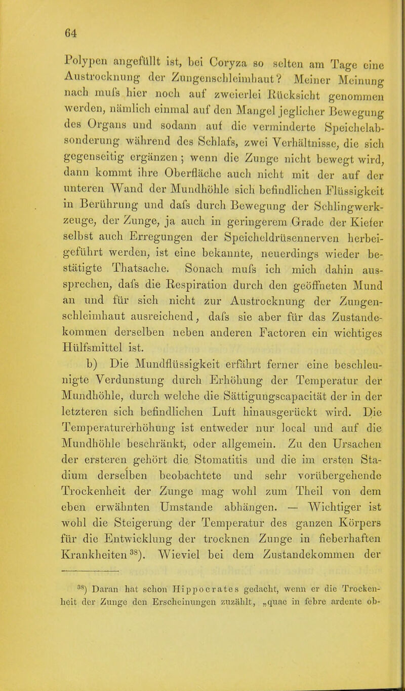 Polypen angefüllt ist, bei Coryza so selten am Tage eine Austrocknung der Zungensehleimhaut ? Meiner Meinung nach mufs hier noch auf zweierlei .Rücksicht genommen werden, nämlich einmal auf den Mangel jeglicher Bewegung des Organs und sodann auf die verminderte Speichelab- sonderung während des Schlafs, zwei Verhältnisse, die sich gegenseitig ergänzen 5 wenn die Zunge nicht bewegt wird, dann kommt ihre Oberfläche auch nicht mit der auf der unteren Wand der Mundhöhle sich befindlichen Flüssigkeit in Berührung und dafs durch Bewegung der Schlingwerk- zeuge, der Zunge, ja auch in geringerem Grade der Kiefer selbst auch Erregungen der Speicheldrüsennerven herbei- geführt werden, ist eine bekannte, neuerdings wieder be- stätigte Thatsache. Sonach mufs ich mich dahin aus- sprechen, dafs die Eespiration durch den geöffneten Mund an und für sich nicht zur Austrocknung der Zungen- schleimhaut ausreichend, dafs sie aber für das Zustande- kommen derselben neben anderen Factoren ein wichtiges Hülfsmittel ist. b) Die Mundflüssigkeit erfährt ferner eine beschleu- nigte Verdunstung durch Erhöhung der Temperatur der Mundhöhle, durch welche die Sättigungscapacität der in der letzteren sich befindlichen Luft hinausgerückt wird. Die Temperaturerhöhung ist entweder nur local und auf die Mundhöhle beschränkt, oder allgemein. Zu den Ursachen der ersteren gehört die, Stomatitis und die im ersten Sta- dium derselben beobachtete und sehr vorübergehende Trockenheit der Zunge mag wohl zum Theil von dem eben erwähnten Umstände abhängen. — Wichtiger ist wohl die Steigerung der Temperatur des ganzen Körpers für die Entwicklung der trocknen Zunge in fieberhaften Krankheiten38). Wieviel bei dem Zustandekommen der 38) Daran hat schon Hij^oerates gedacht, wenn er die Trocken- heit der Zunge den Erscheinungen zuzählt, „quac in t'cbre ardente oh-