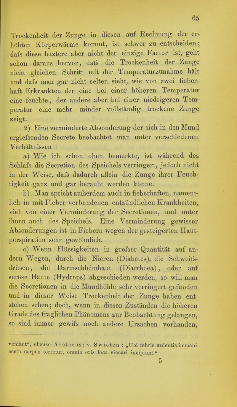 Trockenheit der Zunge in diesen auf Rechnung der er- höhten Körperwärme kommt, ist schwer zu entscheiden; dafs diese letztere aber nicht der einzige Factor ist, geht schon daraus hervor, dafs die Trockenheit der Zunge nicht gleichen Schritt mit der Temperaturzunahme hält und dafs man gar nicht selten sieht, wie von zwei fieber- haft Erkrankten der eine bei einer höheren Temperatur eine feuchte, der andere aber bei einer niedrigeren Tem- peratur eine mehr minder vollständig trockene Zunge zeigt. 2) Eine verminderte Absonderung der sich in den Mund ergiefsenden Secrete beobachtet man unter verschiedenen Verhältnissen : a) Wie ich schon oben bemerkte, ist während des Schlafs die Secretion des Speichels verringert, jedoch nicht in der Weise, dafs dadurch allein die Zunge ihrer Feuch- tigkeit ganz und gar beraubt werden könne. b) Man spricht aufserdem auch in fieberhaften, nament- lich in mit Fieber verbundenen entzündlichen Krankheiten, viel von einer Verminderung der Secretionen, und unter ihnen auch des Speichels. Eine Verminderung gewisser Absonderungen ist in Fiebern wegen der gesteigerten Haut- perspiration sehr gewöhnlich. c) Wenn Flüssigkeiten in grofser Quantität auf an- dern Wegen, durch die Nieren (Diabetes), die Schweifs- drüsen , die Darmschleimhaut (Diarrhoea), oder auf seröse Häute (Hydrops) abgeschieden werden, so will man die Secretionen in die Mundhöhle sehr verringert gefunden und in dieser Weise Trockenheit der Zunge haben ent- stehen sehen; doch, wenn in diesen Zuständen die höheren Grade des fraglichen Phänomens zur Beobachtung gelangen, so sind immer gewifs noch andere Ursachen vorhanden, vcniant, ebenso Aretaeus; v. Swieten : „Ubi febris arclentis immani acstu corpus torretur, omnia oris loca siccari incipiunt. 5