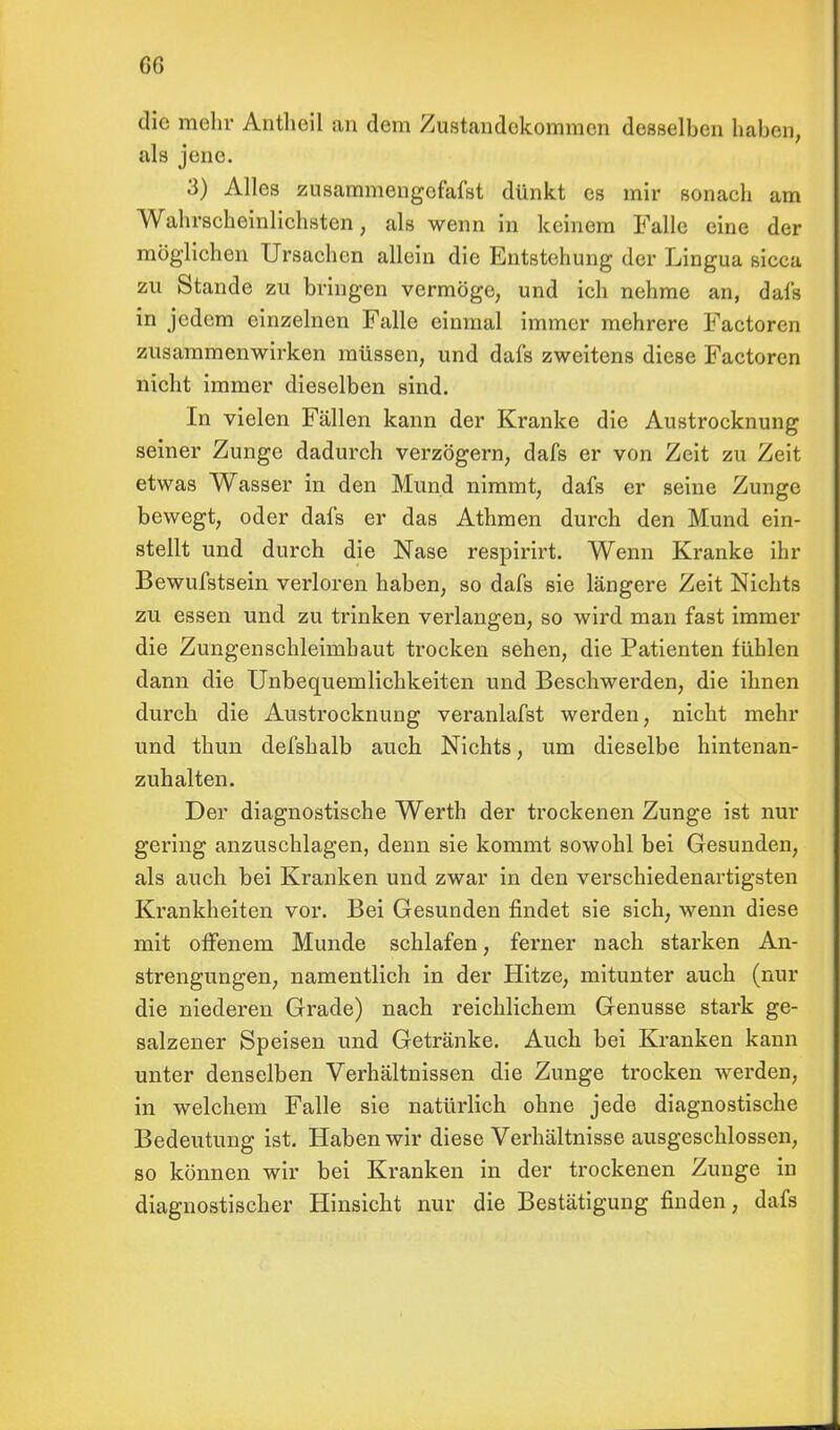 60 die mehr Antheil an dem Zustandekommen desselben haben, als jene. 3) Alles zusammengefafst dünkt es mir sonaeh am Wahrscheinlichsten, als wenn in keinem Falle eine der möglichen Ursachen allein die Entstehung der Lingua sicca zu Stande zu bringen vermöge, und ich nehme an, dafs in jedem einzelnen Falle einmal immer mehrere Factoren zusammenwirken müssen, und dafs zweitens diese Factoren nicht immer dieselben sind. In vielen Fällen kann der Kranke die Austrocknung seiner Zunge dadurch verzögern, dafs er von Zeit zu Zeit etwas Wasser in den Mund nimmt, dafs er seine Zunge bewegt, oder dafs er das Athmen durch den Mund ein- stellt und durch die Nase respirirt. Wenn Kranke ihr Bewufstsein verloren haben, so dafs sie längere Zeit Nichts zu essen und zu trinken verlangen, so wird man fast immer die Zungenschleimbaut trocken sehen, die Patienten fühlen dann die Unbequemlichkeiten und Beschwerden, die ihnen durch die Austrocknung veranlafst werden, nicht mehr und thun defshalb auch Nichts, um dieselbe hintenan- zuhalten. Der diagnostische Werth der trockenen Zunge ist nur gering anzuschlagen, denn sie kommt sowohl bei Gesunden, als auch bei Kranken und zwar in den verschiedenartigsten Krankheiten vor. Bei Gesunden findet sie sich, wenn diese mit offenem Munde schlafen, ferner nach starken An- strengungen, namentlich in der Hitze, mitunter auch (nur die niederen Grade) nach reichlichem Genüsse stark ge- salzener Speisen und Getränke. Auch bei Kranken kann unter denselben Verhältnissen die Zunge trocken werden, in welchem Falle sie natürlich ohne jede diagnostische Bedeutung ist. Haben wir diese Verhältnisse ausgeschlossen, so können wir bei Kranken in der trockenen Zunge in diagnostischer Hinsicht nur die Bestätigung finden, dafs